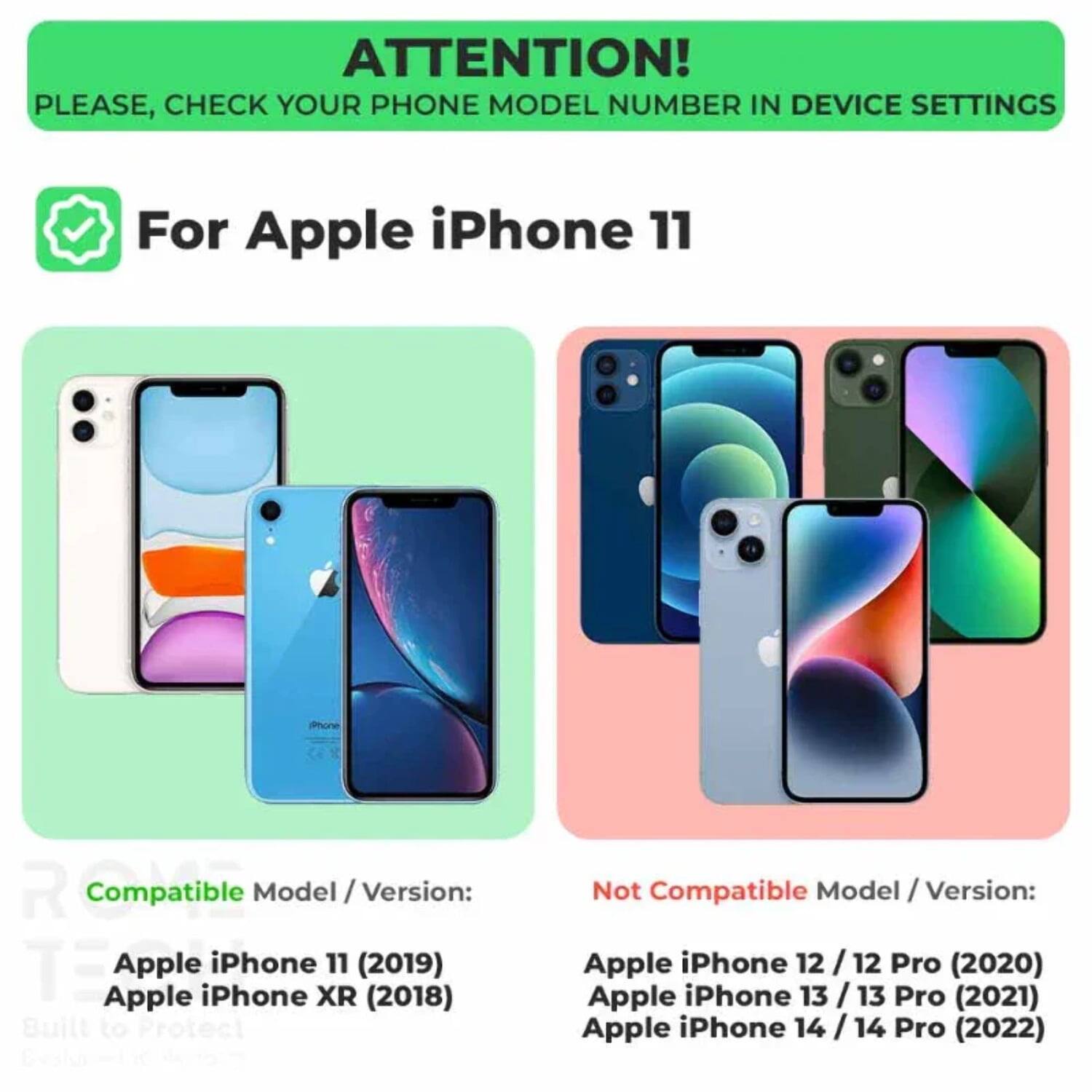ATTENTION! PLEASE, CHECK YOUR PHONE MODEL NUMBER IN DEVICE SETTINGS

For Apple iPhone 11

Compatible Model / Version:
- Apple iPhone 11 (2019)
- Apple iPhone XR (2018)

Not Compatible Model / Version:
- Apple iPhone 12 / 12 Pro (2020)
- Apple iPhone 13 / 13 Pro (2021)
- Apple iPhone 14 / 14 Pro (2022)