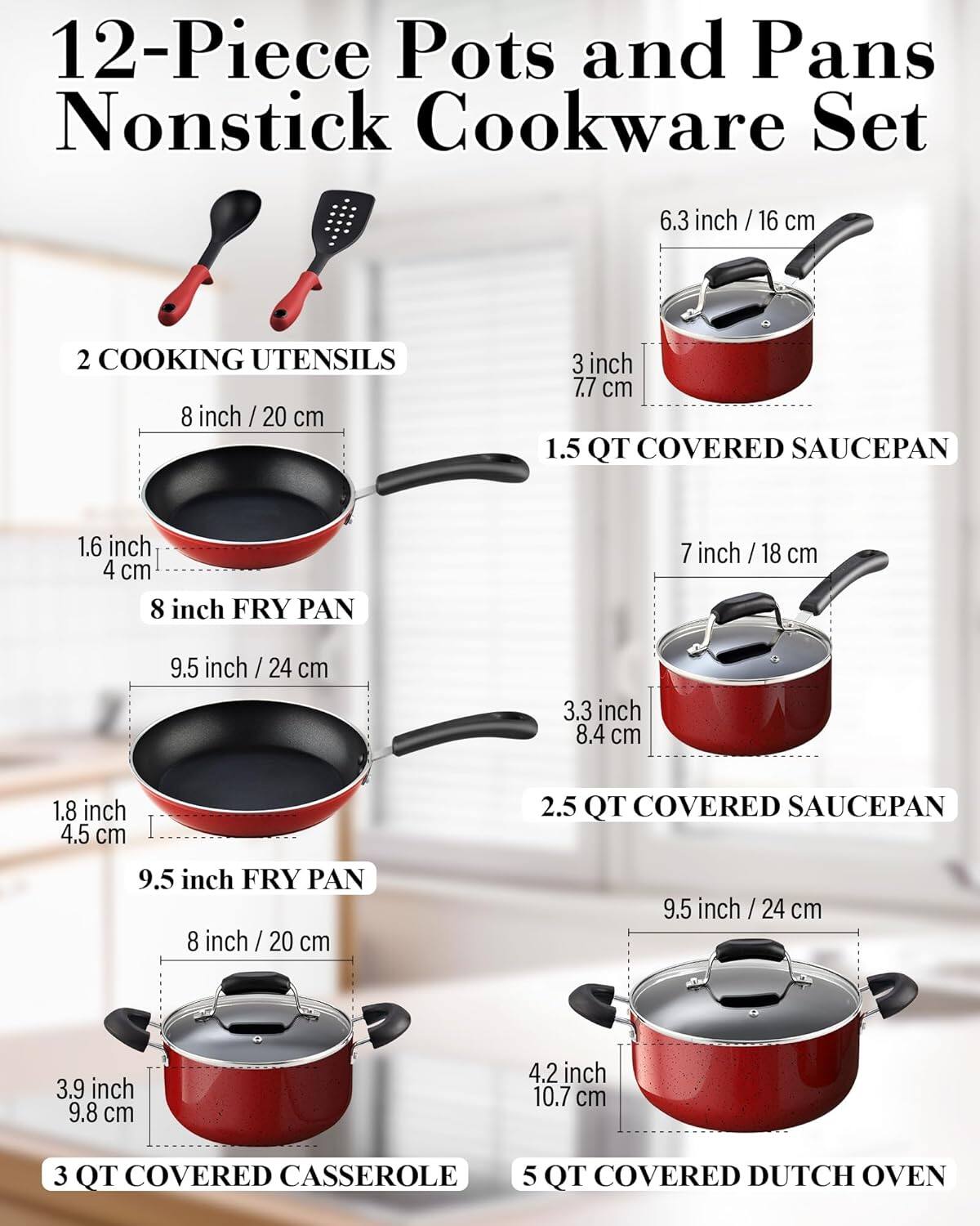 12-Piece Pots and Pans Nonstick Cookware Set

- 2 COOKING UTENSILS
- 6.3 inch / 16 cm 1.5 QT COVERED SAUCEPAN
- 8 inch / 20 cm 8 inch FRY PAN
- 7 inch / 18 cm 2.5 QT COVERED SAUCEPAN
- 9.5 inch / 24 cm 9.5 inch FRY PAN
- 9.5 inch / 24 cm 3 QT COVERED CASSEROLE
- 5 QT COVERED DUTCH OVEN