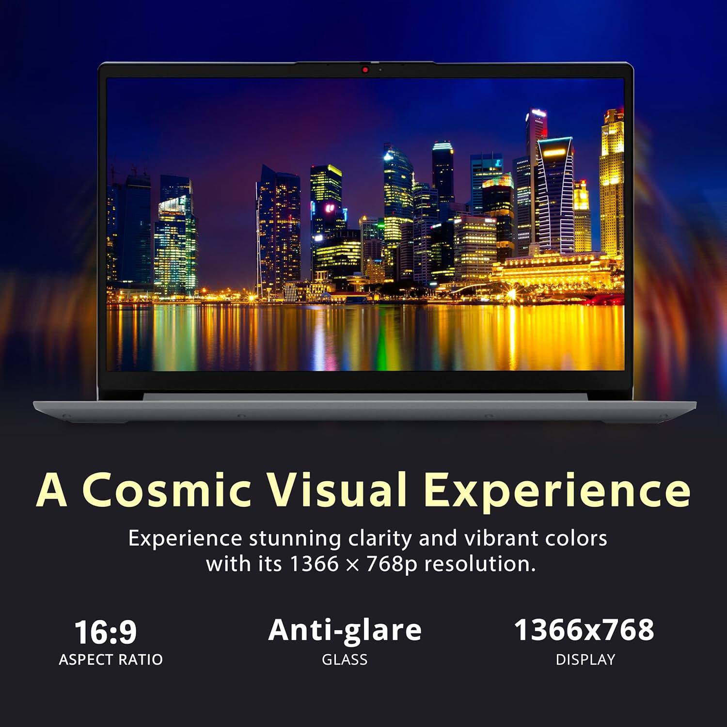 A Cosmic Visual Experience
Experience stunning clarity and vibrant colors with its 1366 x 768p resolution.
16:9 ASPECT RATIO
Anti-glare GLASS
1366x768 DISPLAY