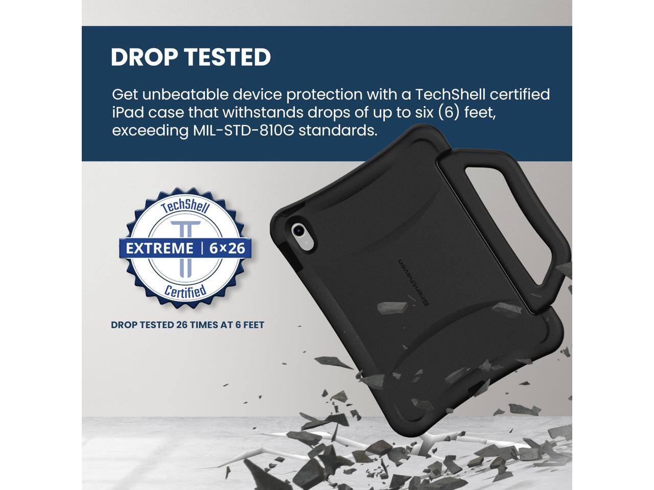 DROP TESTED

Get unbeatable device protection with a TechShell certified iPad case that withstands drops of up to six (6) feet, exceeding MIL-STD-810G standards.

TechShell
EXTREME | 6x26 Certified
DROP TESTED 26 TIMES AT 6 FEET