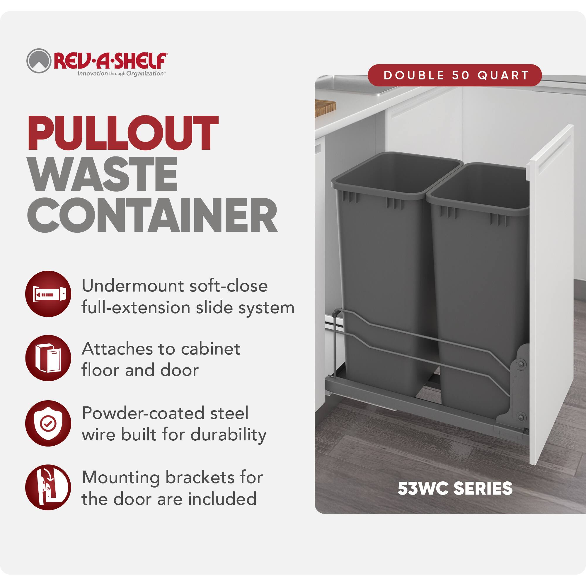 REV-A-SHELF  
Innovation through Organization  

PULLOUT WASTE CONTAINER  

DOUBLE 50 QUART  

- Undermount soft-close full-extension slide system  
- Attaches to cabinet floor and door  
- Powder-coated steel wire built for durability  
- Mounting brackets for the door are included  

53WC SERIES