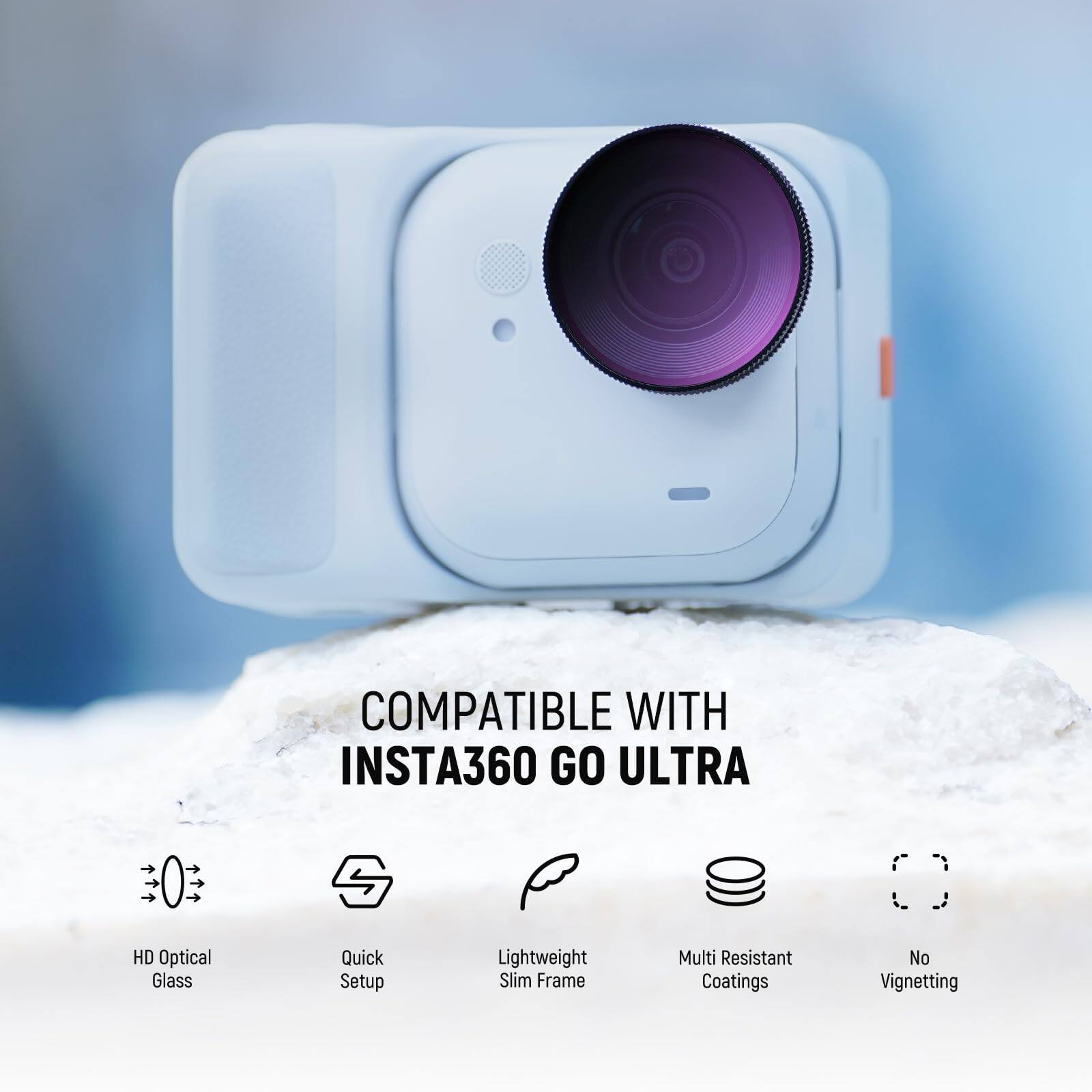 COMPATIBLE WITH INSTA360 GO ULTRA  
HD Optical Glass  
Quick Setup  
Lightweight Slim Frame  
Multi Resistant Coatings  
No Vignetting