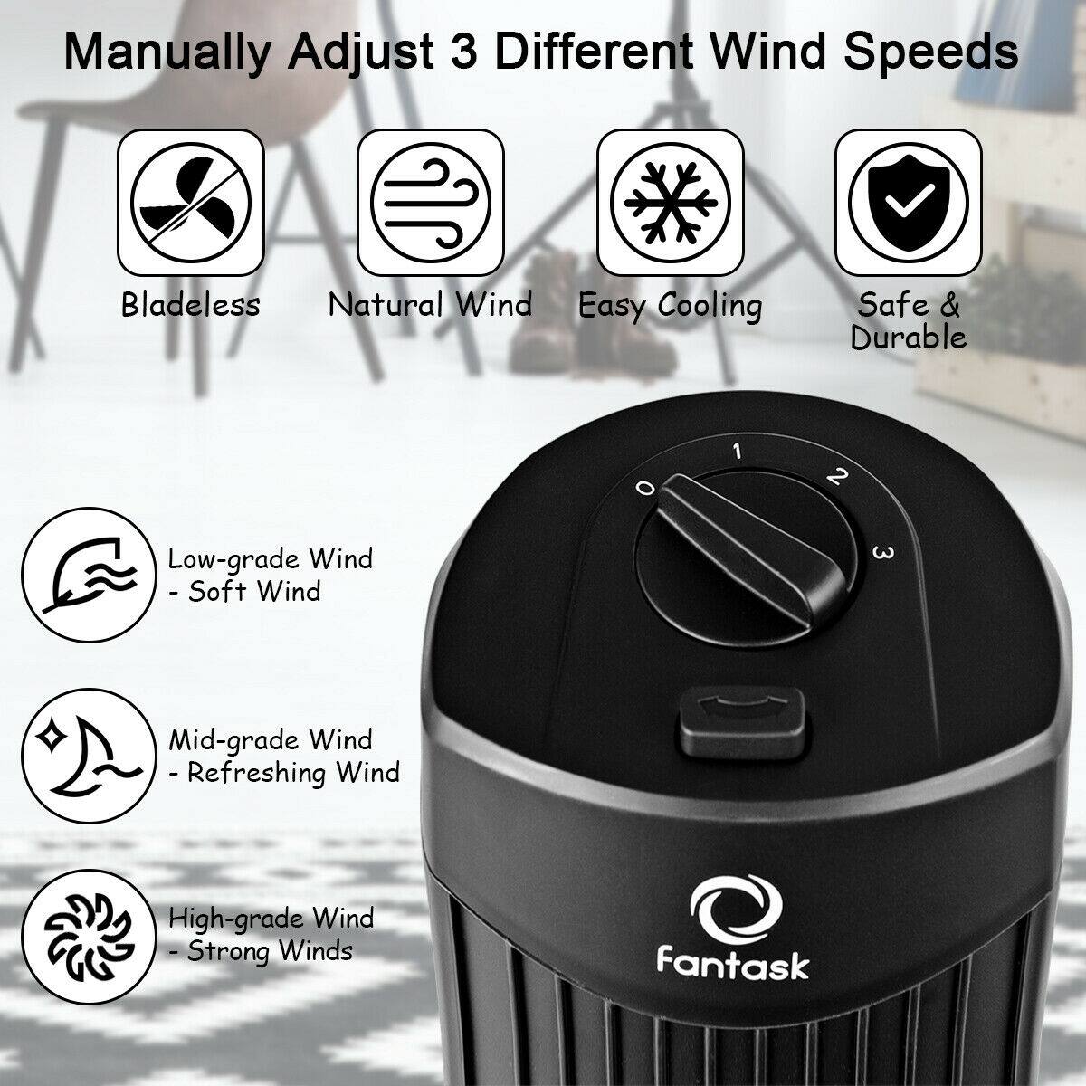Manually Adjust 3 Different Wind Speeds

- Bladeless
- Natural Wind
- Easy Cooling
- Safe & Durable

Low-grade Wind - Soft Wind

Mid-grade Wind - Refreshing Wind

High-grade Wind - Strong Winds

fantask