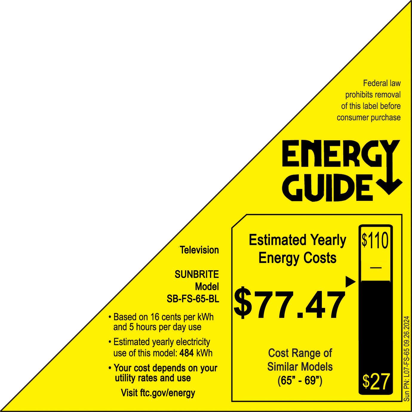 Federal law prohibits removal of this label before consumer purchase. Energy Guide Estimated Yearly Energy Costs: $110 Television Energy Costs SUNBRITE Model SB-FS-65-BL $77.47 Based on 16 cents per kWh and 5 hours per day use. Estimated yearly electricity use of this model: 484 kWh. Cost Range of Your cost depends on your utility rates and use (65" 69"). $27. Visit ftc.gov/energy 09.26.2024 L07-FS-65 PN: Sunbrite.