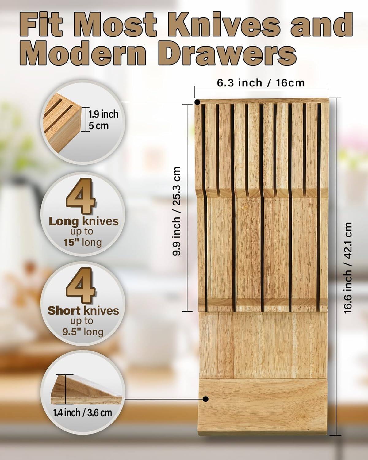 Fit Most Knives and Modern Drawers

- 6.3 inch / 16 cm
- 1.9 inch / 5 cm
- 4 Long knives up to 15" long
- 4 Short knives up to 9.5" long
- 9.9 inch / 25.3 cm
- 16.6 inch / 42.1 cm
- 1.4 inch / 3.6 cm