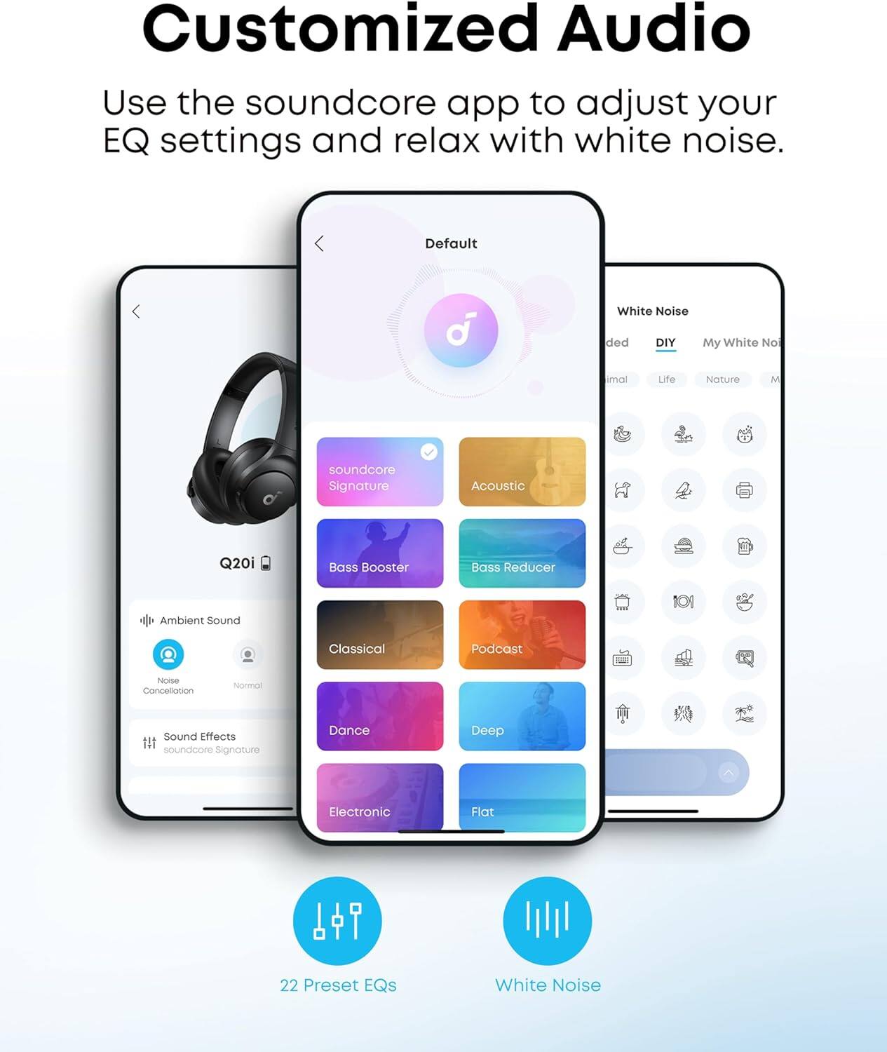 Customized Audio

Use the soundcore app to adjust your EQ settings and relax with white noise.

- Default
- Ambient Sound
  - Noise Cancellation
  - Normal
- Sound Effects
  - soundcore Signature
- Acoustic
- Bass Booster
- Bass Reducer
- Classical
- Podcast
- Dance
- Deep
- Flat
- 22 Preset EQs
- White Noise
  - DIY
  - My White Noise
  - Nature
  - Life
  - Minimal
  - Ambient Sound
  - Classical
  - Podcast
  - Noise Cancellation
  - Normal
  - Sound Effects
  - soundcore Signature
  - Dance
  - Deep
  - Electronic
  - Flat
  - 22 Preset EQs
  - White Noise