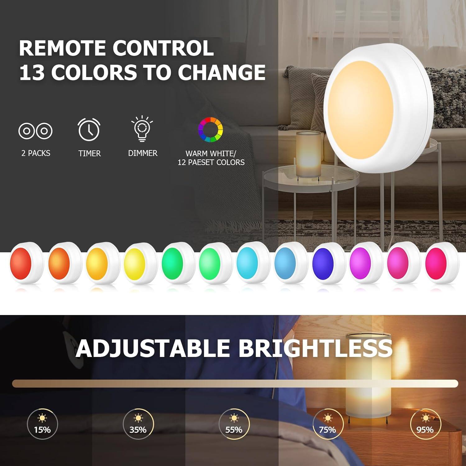 REMOTE CONTROL  
13 COLORS TO CHANGE  
2 PACKS  
TIMER  
DIMMER  
WARM WHITE/ 12 PALETTE COLORS  

ADJUSTABLE BRIGHTNESS  
15%  
35%  
55%  
75%  
95%