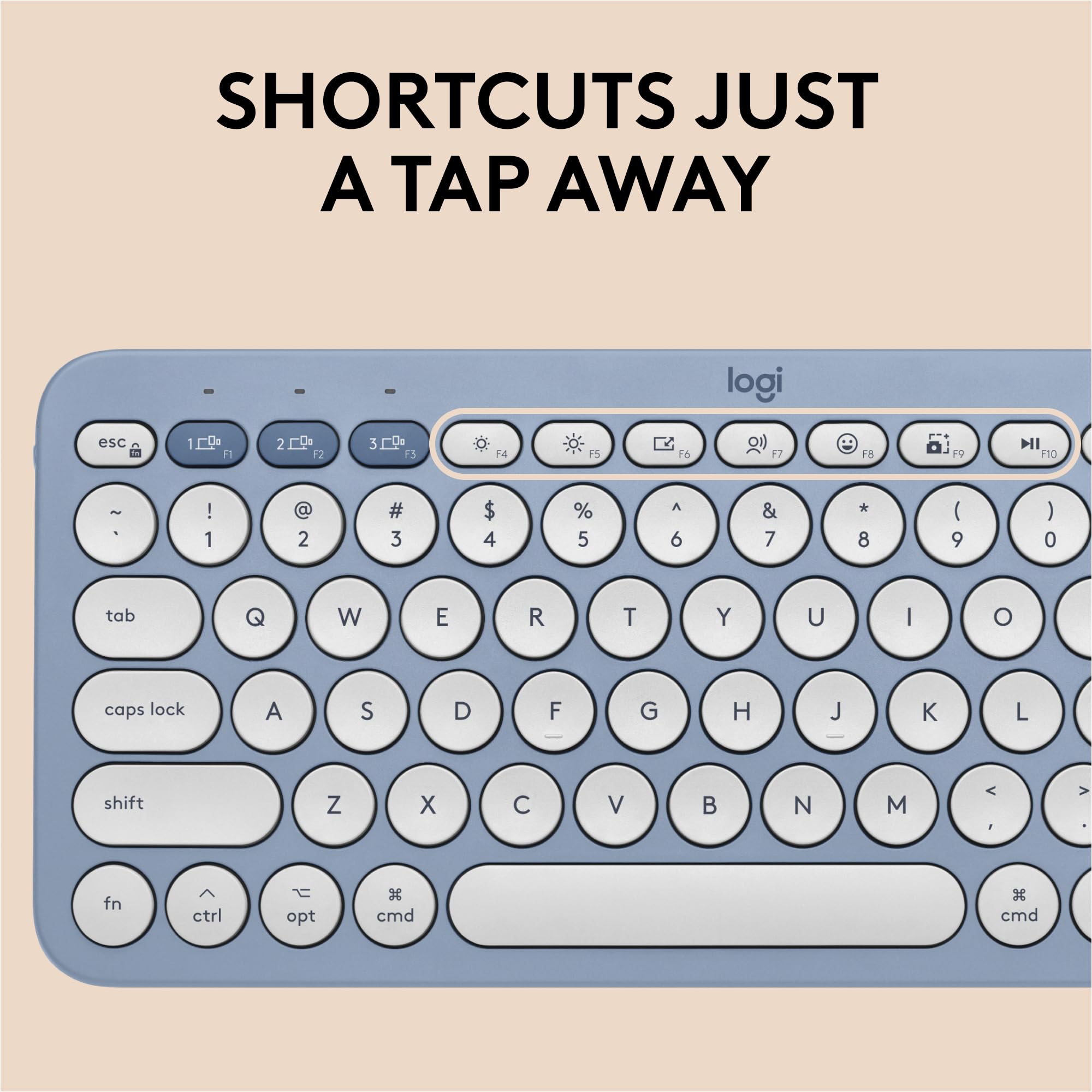 SHORTCUTS JUST A TAP AWAY

logi

esc 1 F1 2 F2 3 F3 4 F4 5 F5 6 F6 7 F7 8 F8 9 F9 0 F10

~ 1 ! 2 @ 3 # 4 $ 5 % 6 ^ 7 & 8 * 9 ( 0 )

tab Q W E R T Y U I O

caps lock A S D F G H J K L

shift Z X C V B N M

fn ctrl opt cmd cmd