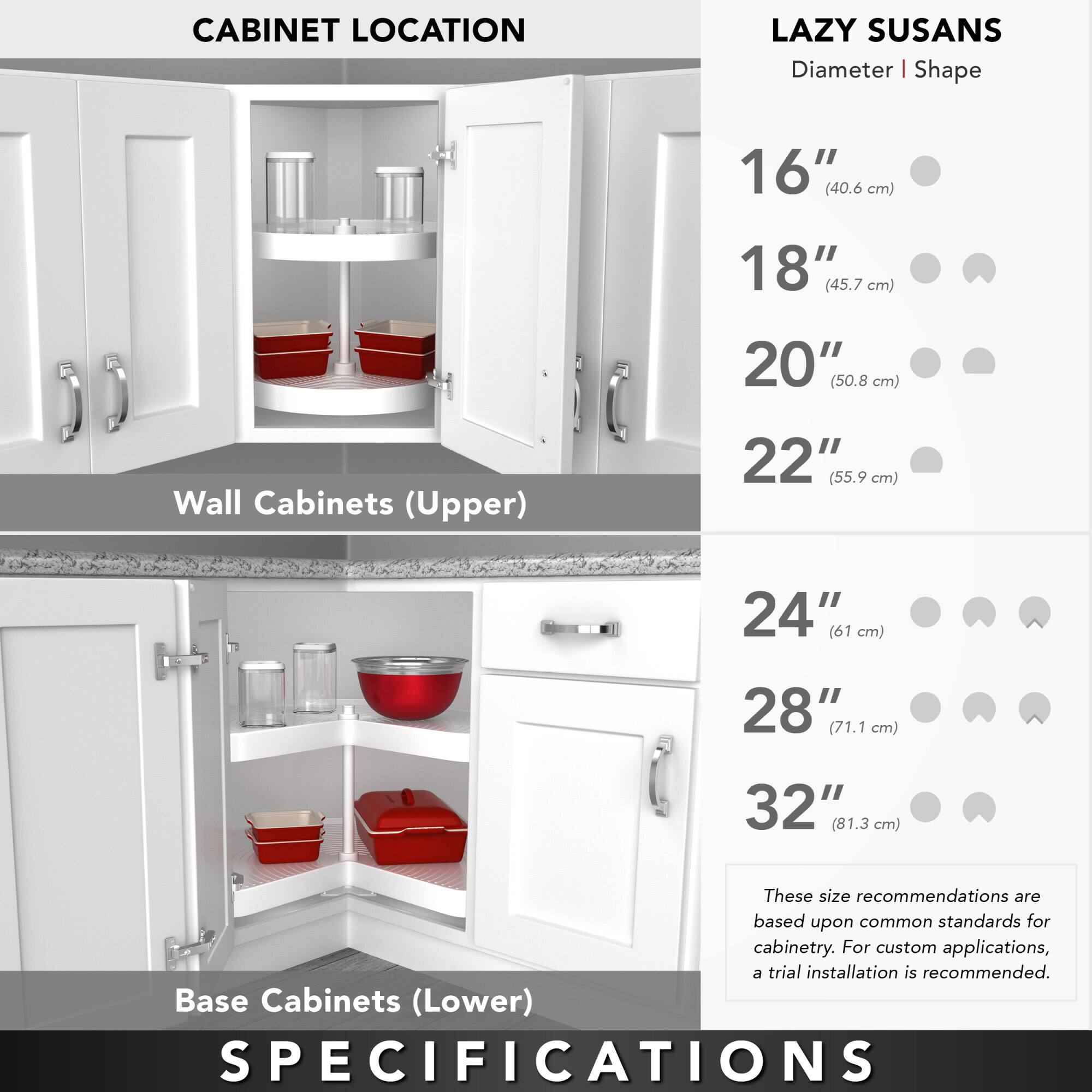 **CABINET LOCATION**

**Wall Cabinets (Upper)**

**Base Cabinets (Lower)**

**LAZY SUSANS**

**Diameter | Shape**

- 16" (40.6 cm)
- 18" (45.7 cm)
- 20" (50.8 cm)
- 22" (55.9 cm)
- 24" (61 cm)
- 28" (71.1 cm)
- 32" (81.3 cm)

These size recommendations are based upon common standards for cabinetry. For custom applications, a trial installation is recommended.

**SPECIFICATIONS**