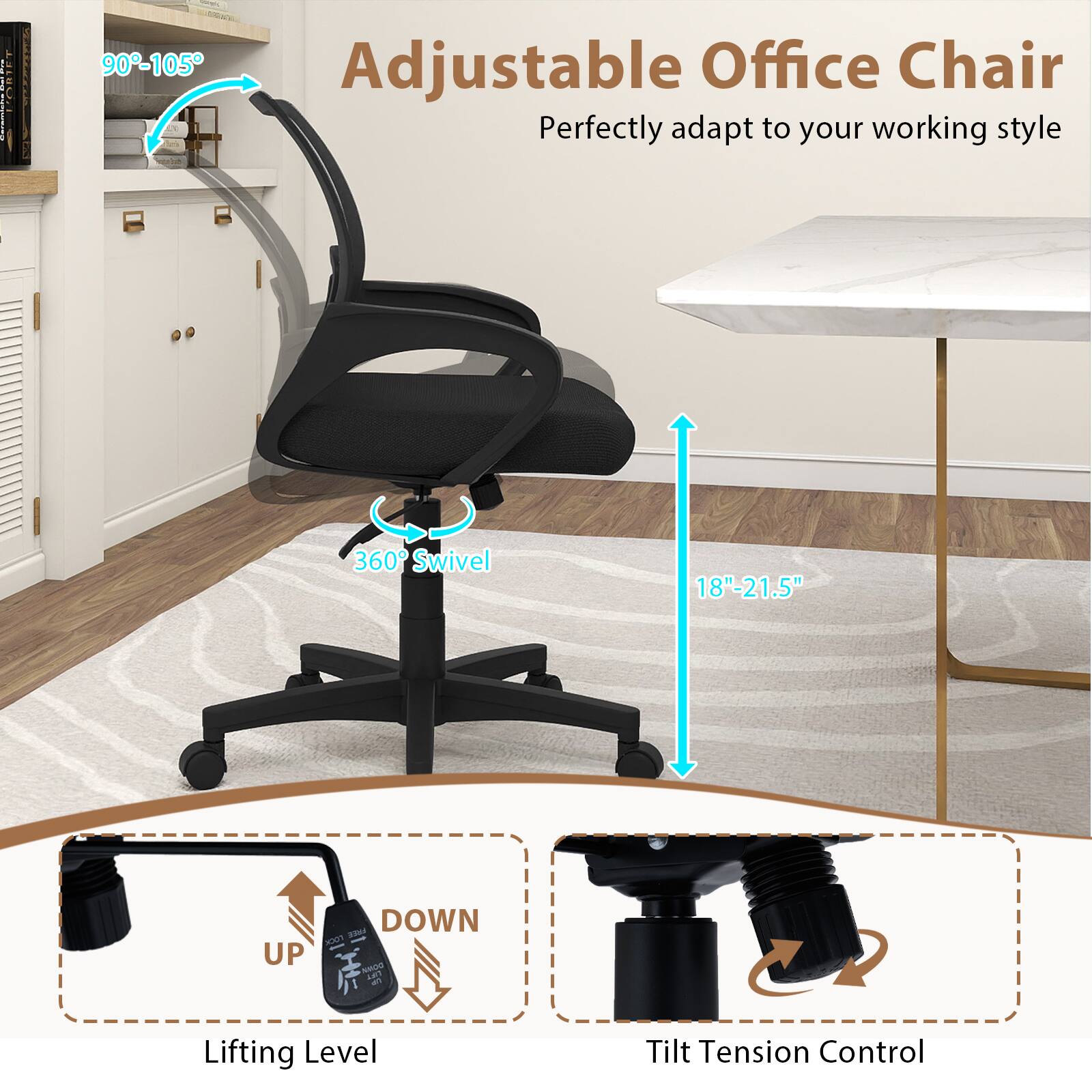 90-105°

Adjustable Office Chair
Perfectly adapt to your working style

360° Swivel

18"-21.5"

DOWN LOCK FREE UP DOWN LIFT

Lifting Level

Tilt Tension Control
