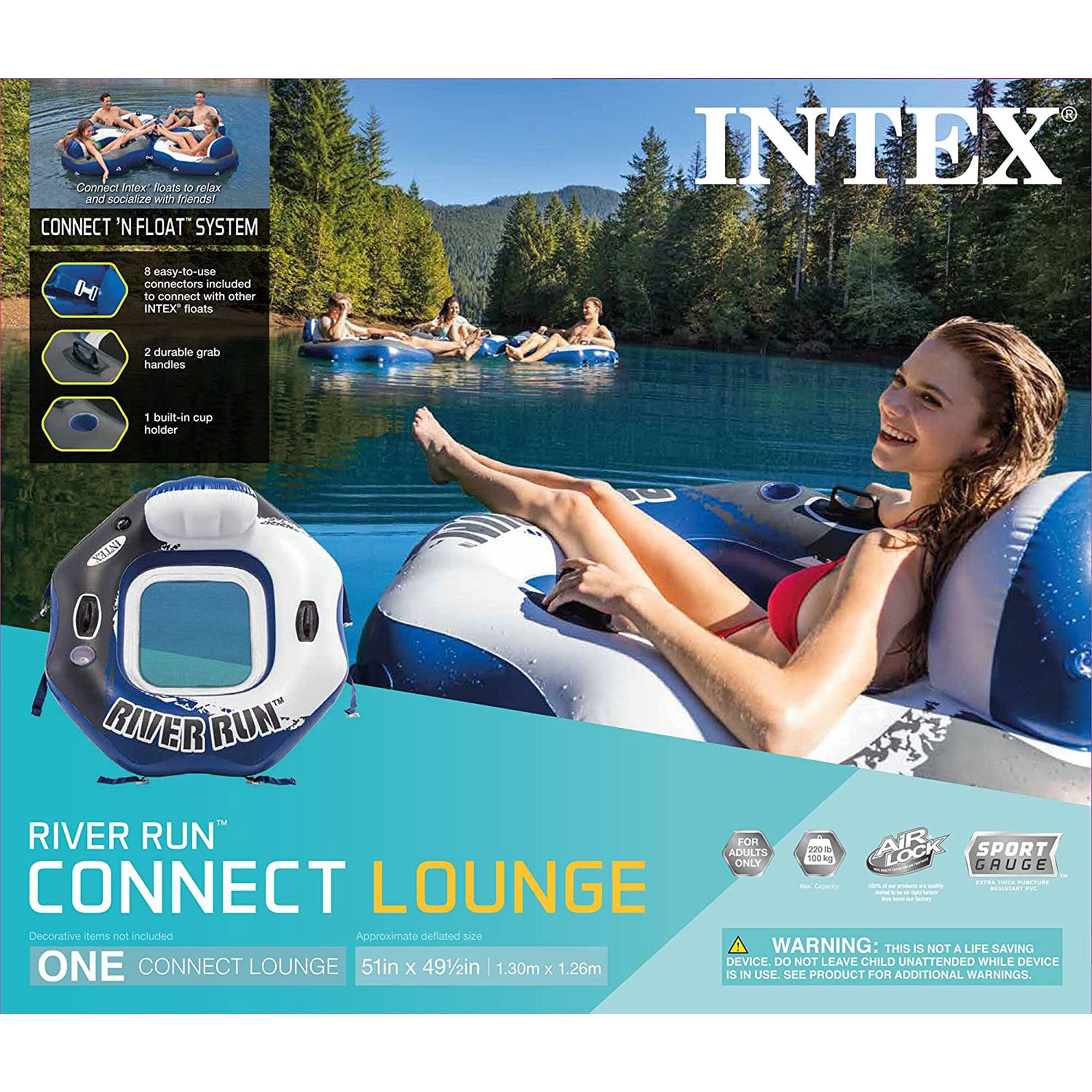 Connect INTEX floats to relax and socialize with friends!  
CONNECT 'N FLOAT SYSTEM  
INTEX H 8 easy-to-use connectors included to connect with other INTEX floats  
2 durable grab handles  
1 built-in cup holder  

RIVER RUN  
CONNECT LOUNGE  
FOR 2 ADULTS ONLY  
100 kg  

Decorative items not included  
Approximate deflated size: 51in x 49½in | 1.30m x 1.26m  

WARNING: THIS IS NOT A LIFE SAVING DEVICE. DO NOT LEAVE CHILD UNATTENDED WHILE DEVICE IS IN USE. SEE PRODUCT FOR ADDITIONAL WARNINGS.