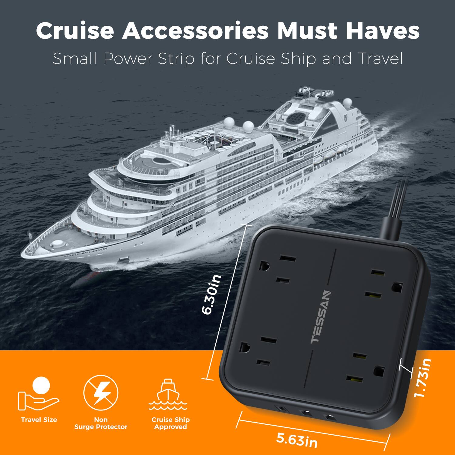 Cruise Accessories Must Haves  
Small Power Strip for Cruise Ship and Travel  
Travel Size Non Surge Protector  
6.30in x 5.63in x 1.73in  
Cruise Ship Approved  
TESSAN