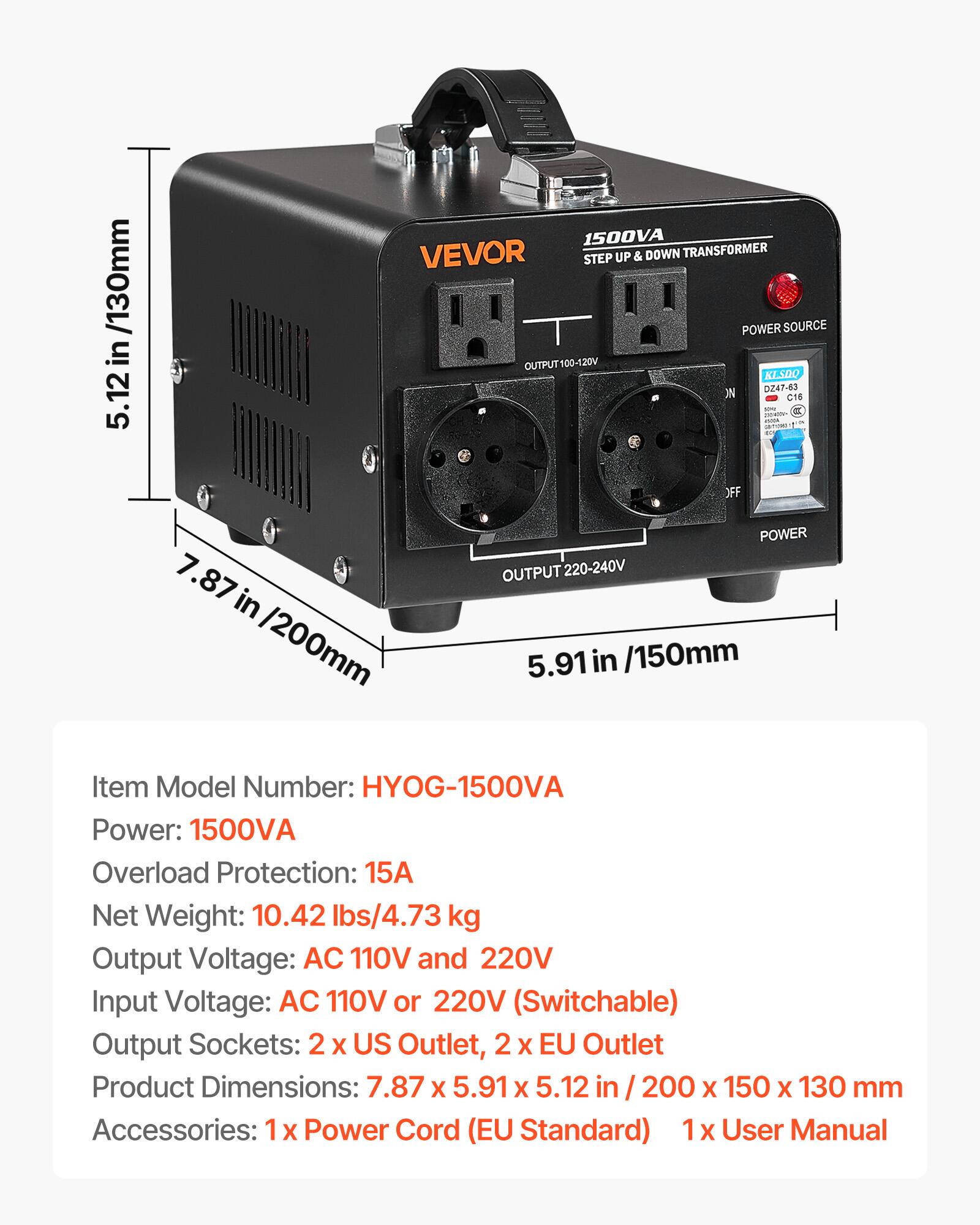 1500VA VEVOR STEP UP & DOWN TRANSFORMER POWER SOURCE OUTPUT100-120V KLSDQ ON DZ47-63 C16 OFF 7.87 in /200mm POWER OUTPUT 220-240V 5.91 in /150mm

Item Model Number: HYOG-1500VA
Power: 1500VA
Overload Protection: 15A
Net Weight: 10.42 lbs/4.73 kg
Output Voltage: AC 110V and 220V
Input Voltage: AC 110V or 220V (Switchable)
Output Sockets: 2 X US Outlet, 2 X EU Outlet
Product Dimensions: 7.87 X 5.91 X 5.12 in 200 X 150 X 130 mm
Accessories: X Power Cord (EU Standard) 1 X User Manual