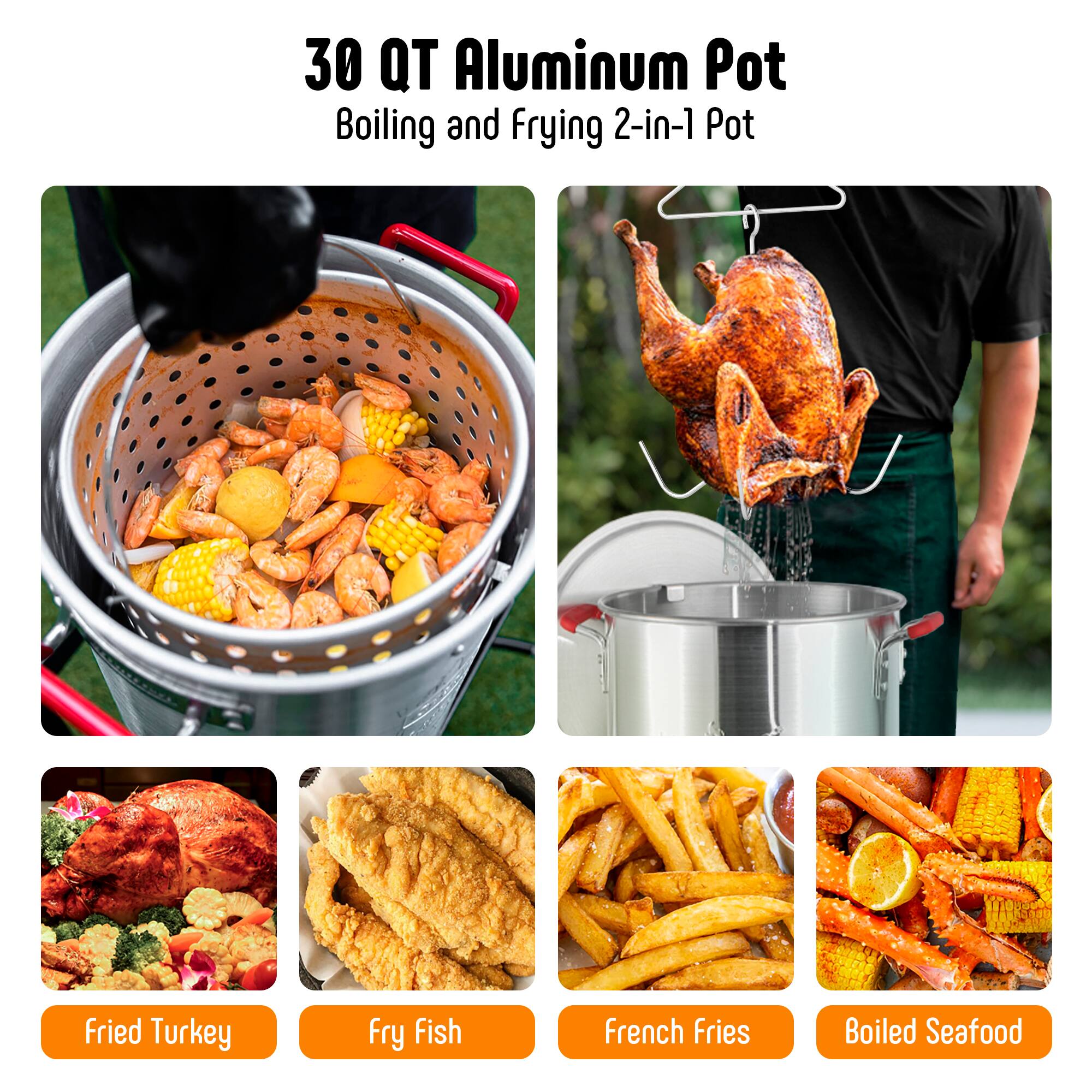 30 QT Aluminum Pot  
Boiling and Frying 2-in-1 Pot  

- Fried Turkey  
- Fry Fish  
- French Fries  
- Boiled Seafood