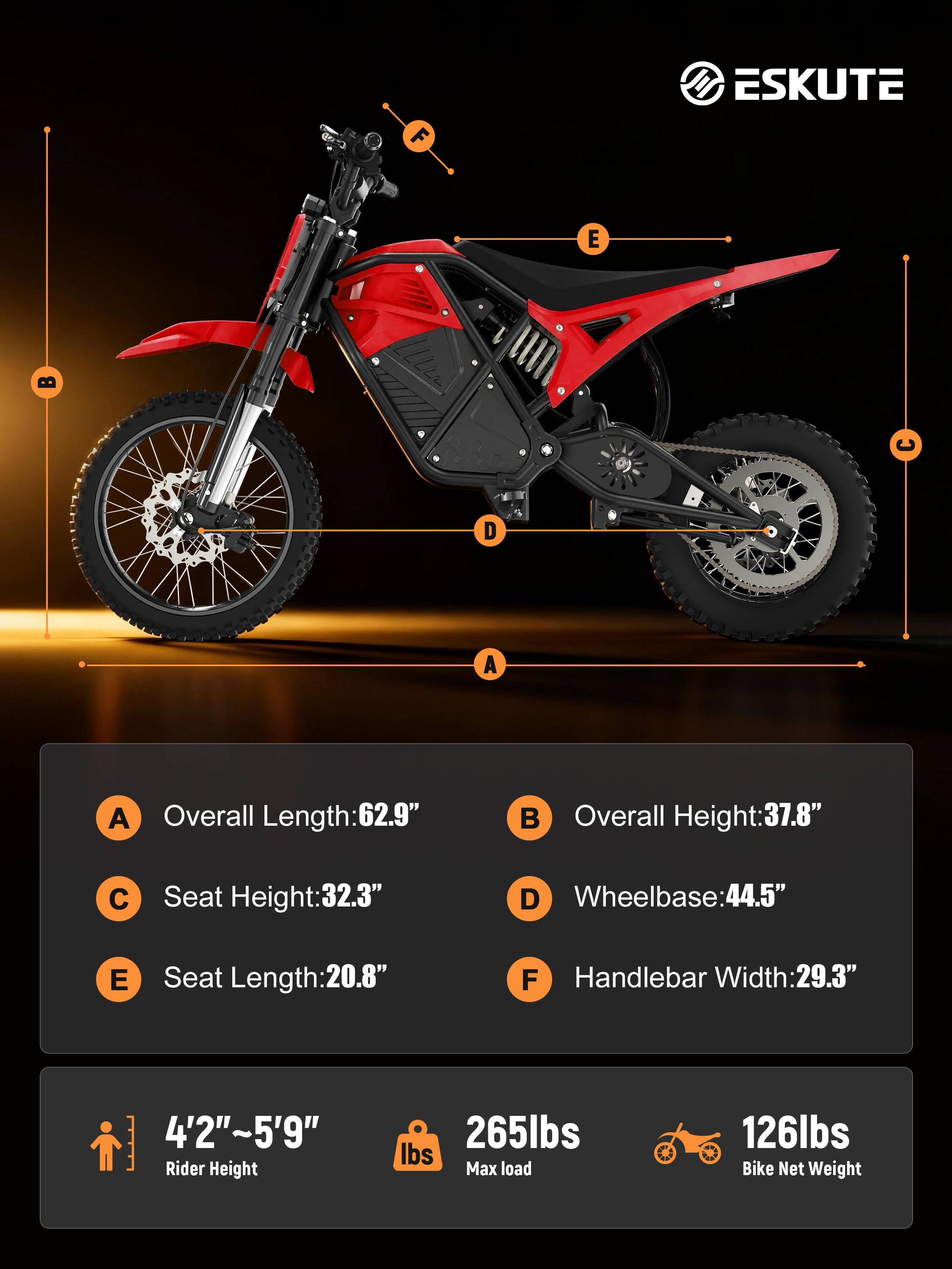 F ESKUTE E D A A

Overall Length: 62.9"  
Overall Height: 37.8"  
C Seat Height: 32.3"  
D Wheelbase: 44.5"  
E Seat Length: 20.8"  
F Handlebar Width: 29.3"  

4'2"~5'9" Rider Height  
265lbs Max load  
126lbs Bike Net Weight