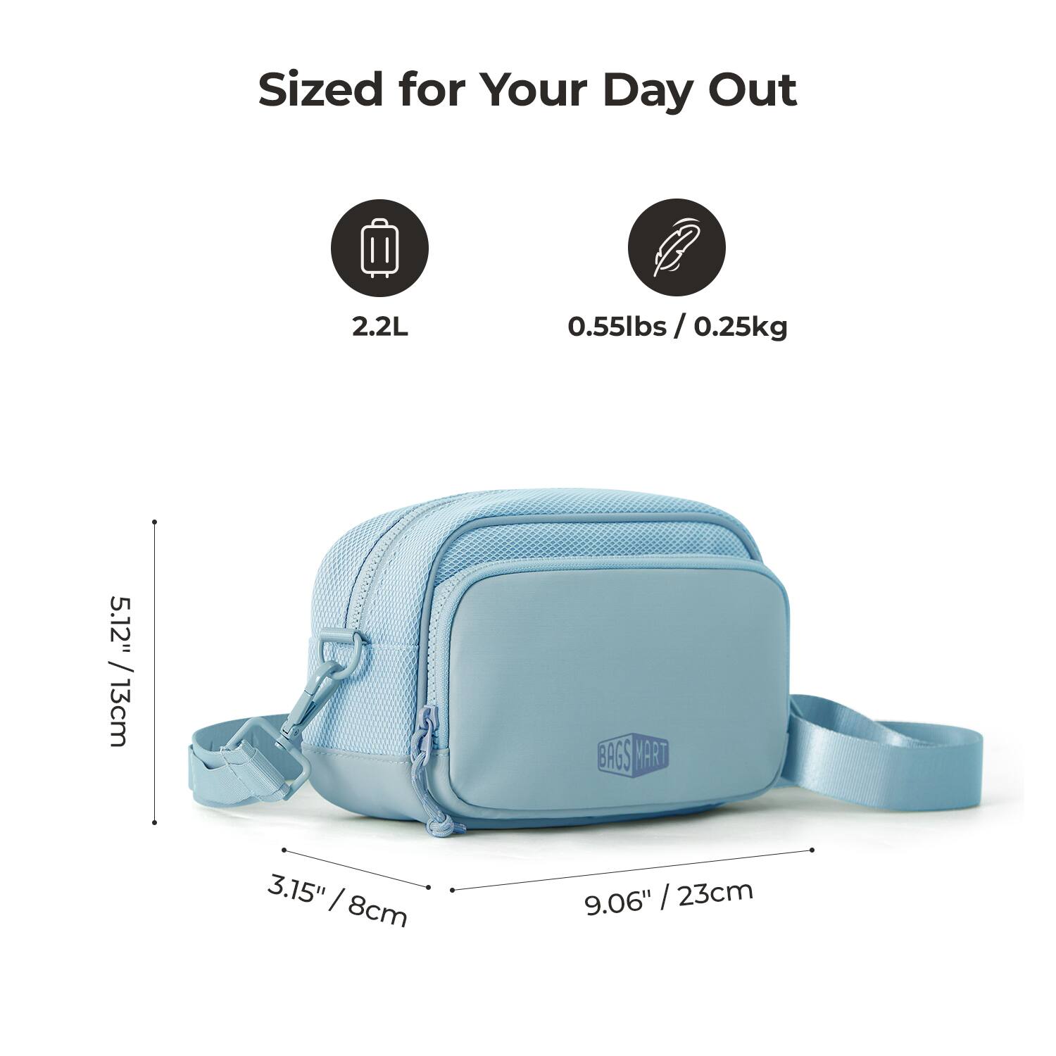 Sized for Your Day Out

2.2L

0.55lbs / 0.25kg

5.12" / 13cm

3.15" / 8cm

9.06" / 23cm

BAGS MART
