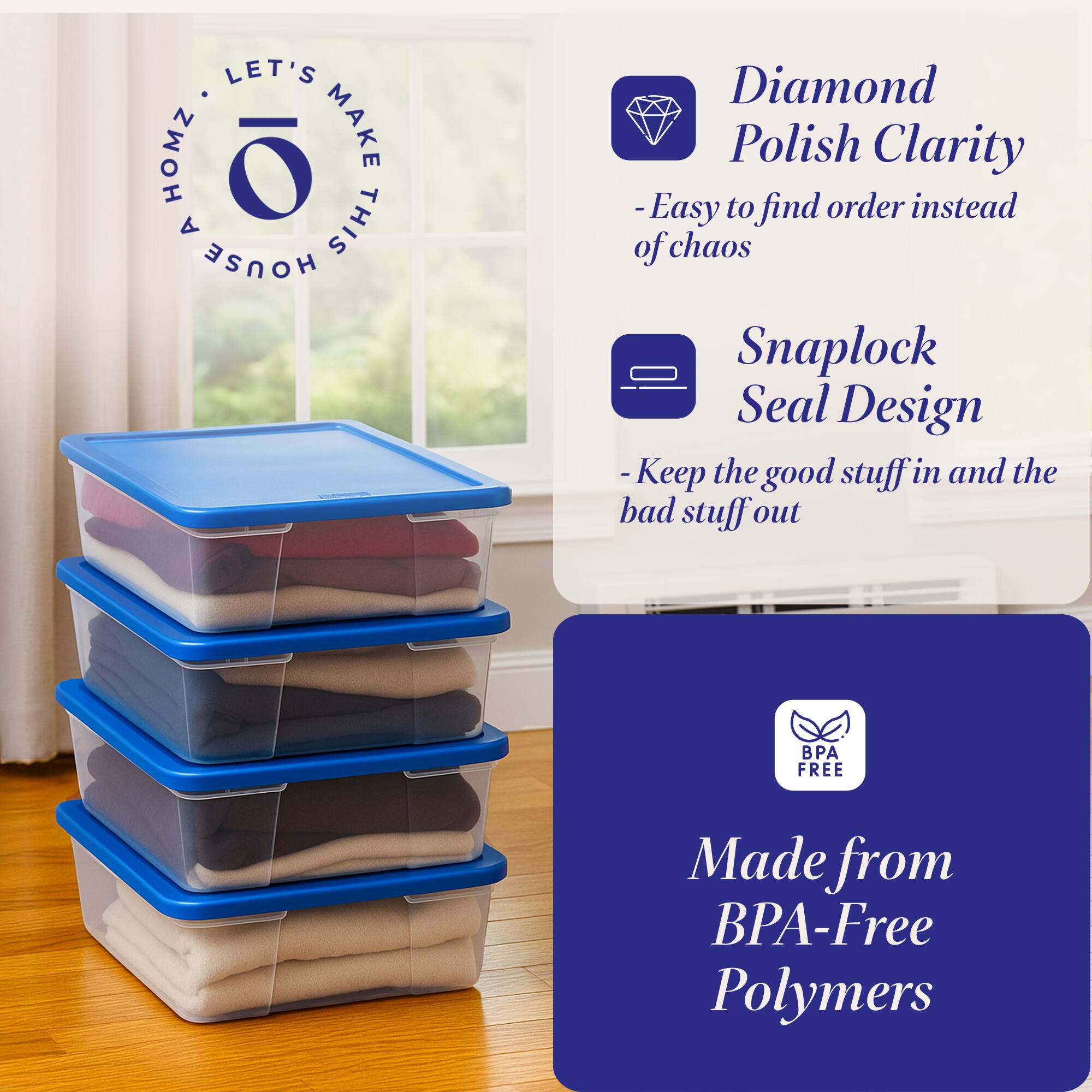 LET'S HOMZ. MAKE THIS HOUSE

- Diamond Polish Clarity
  - Easy to find order instead of chaos
- Snaplock Seal Design
  - Keep the good stuff in and the bad stuff out
- Made from BPA-Free Polymers