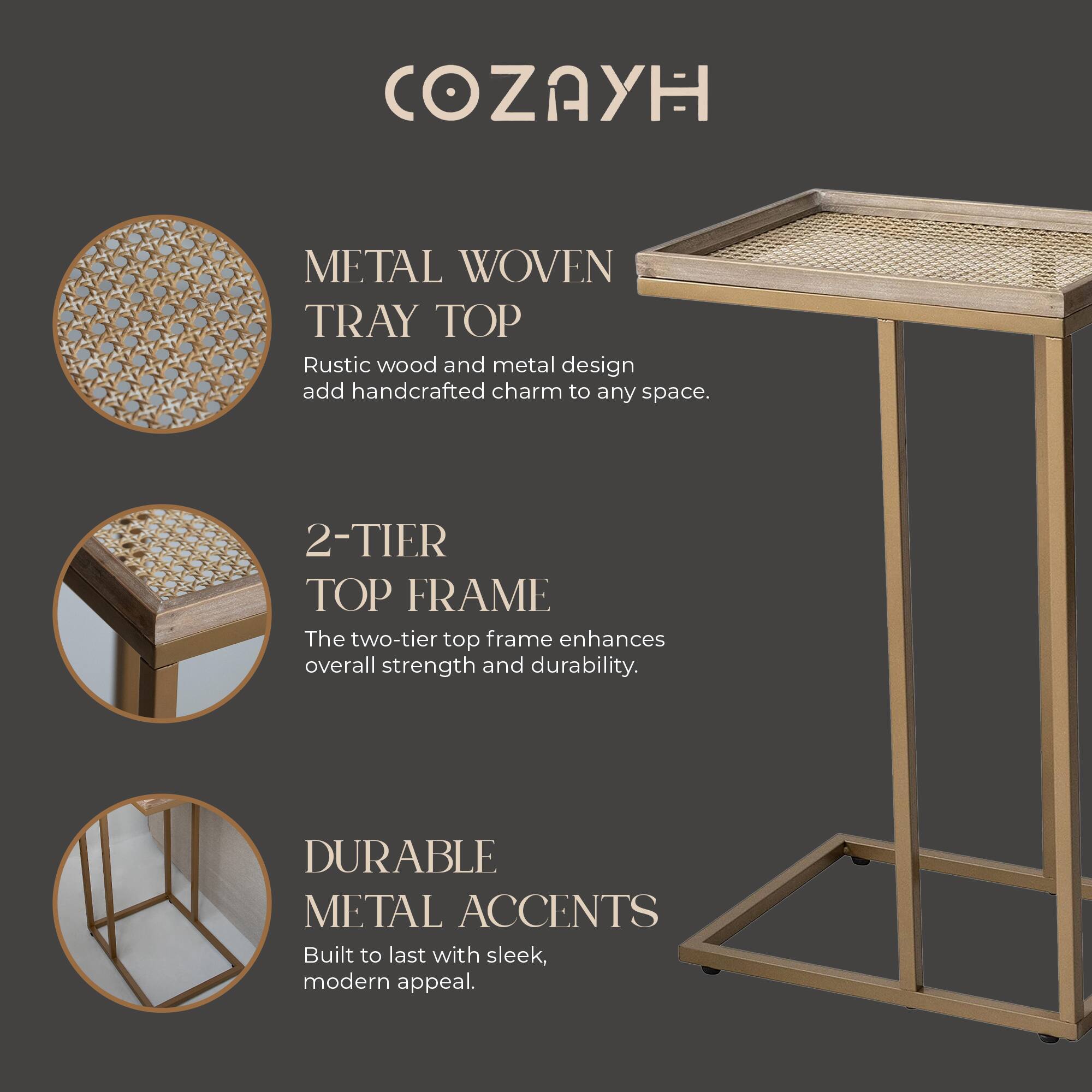 COZAYH

METAL WOVEN TRAY TOP
Rustic wood and metal design add handcrafted charm to any space.

2-TIER TOP FRAME
The two-tier top frame enhances overall strength and durability.

DURABLE METAL ACCENTS
Built to last with sleek, modern appeal.