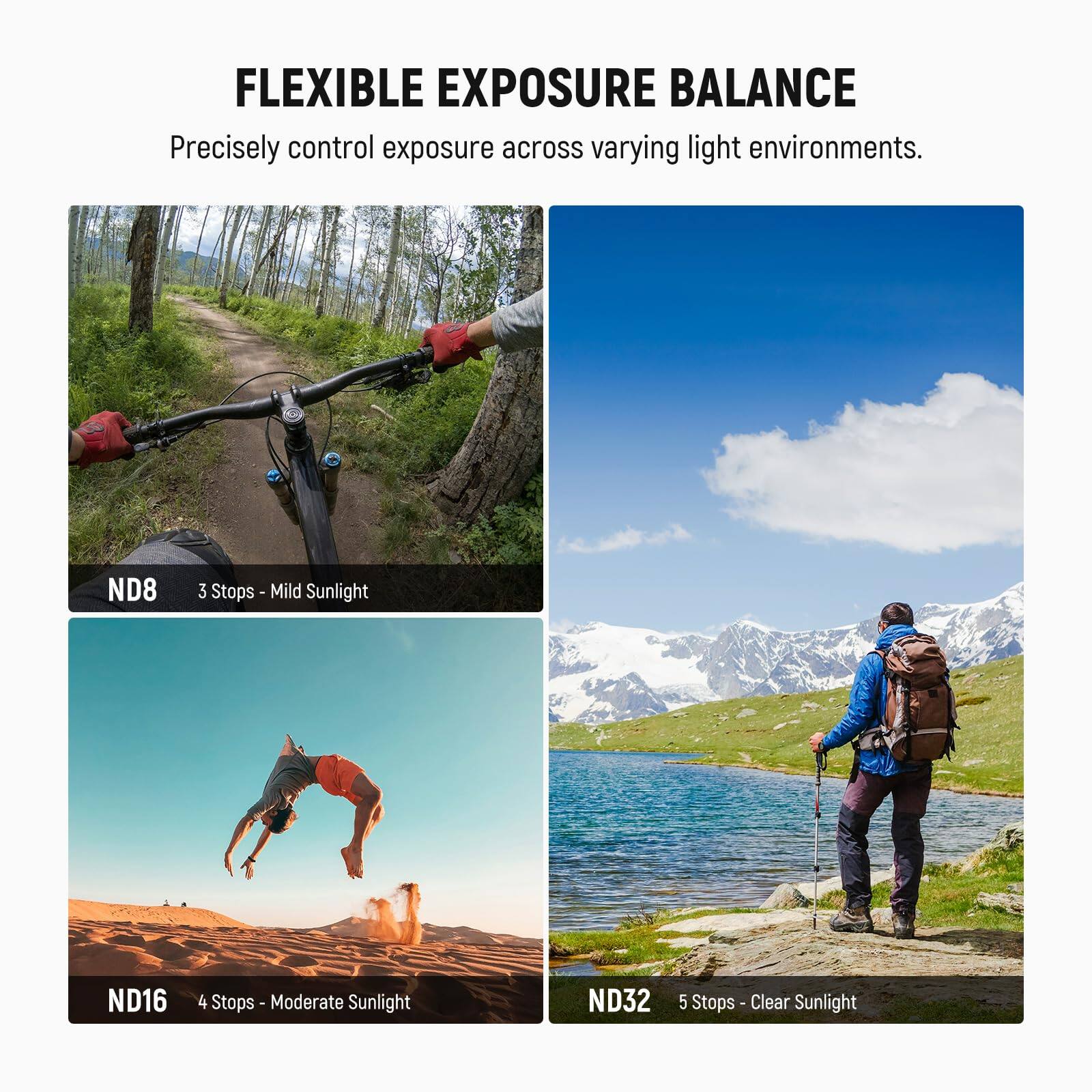 FLEXIBLE EXPOSURE BALANCE  
Precisely control exposure across varying light environments.

ND8  
3 Stops - Mild Sunlight

ND16  
4 Stops - Moderate Sunlight

ND32  
5 Stops - Clear Sunlight