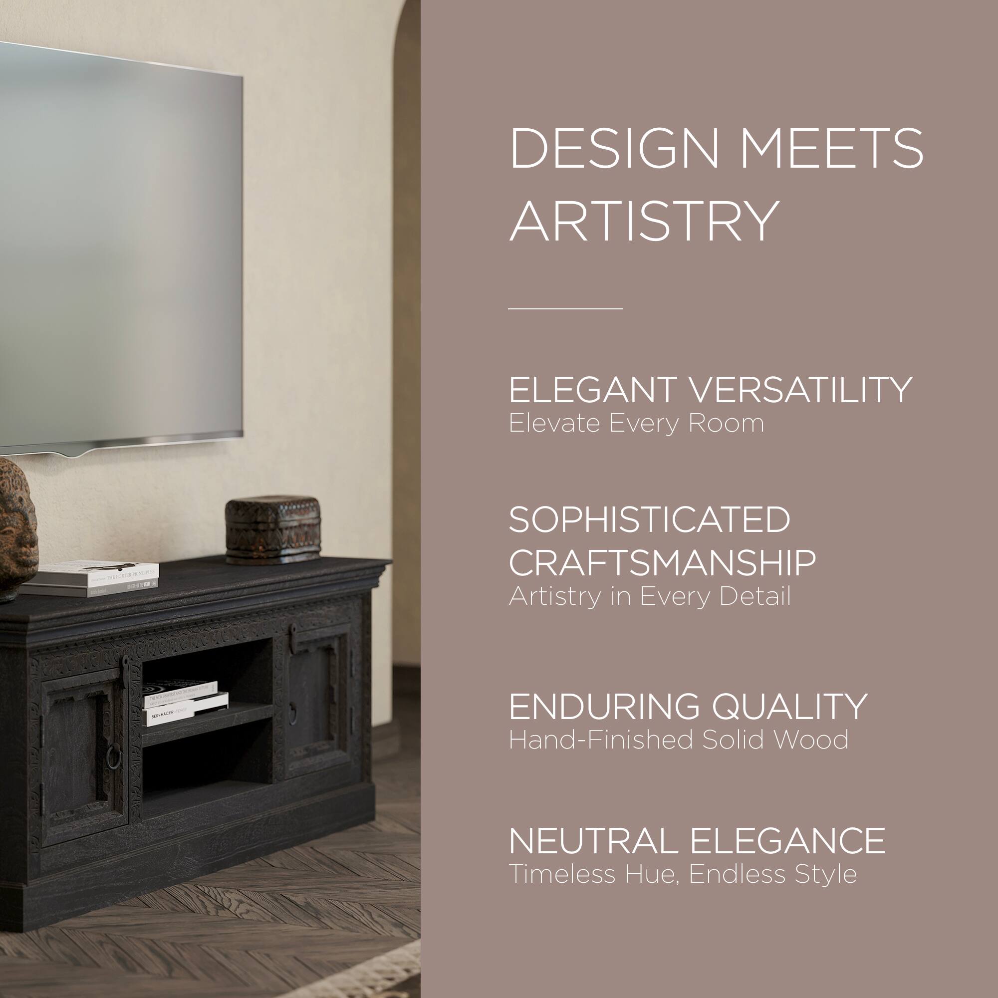 DESIGN MEETS ARTISTRY

ELEGANT VERSATILITY  
Elevate Every Room

SOPHISTICATED CRAFTSMANSHIP  
Artistry in Every Detail

ENDURING QUALITY  
Hand-Finished Solid Wood

NEUTRAL ELEGANCE  
Timeless Hue, Endless Style