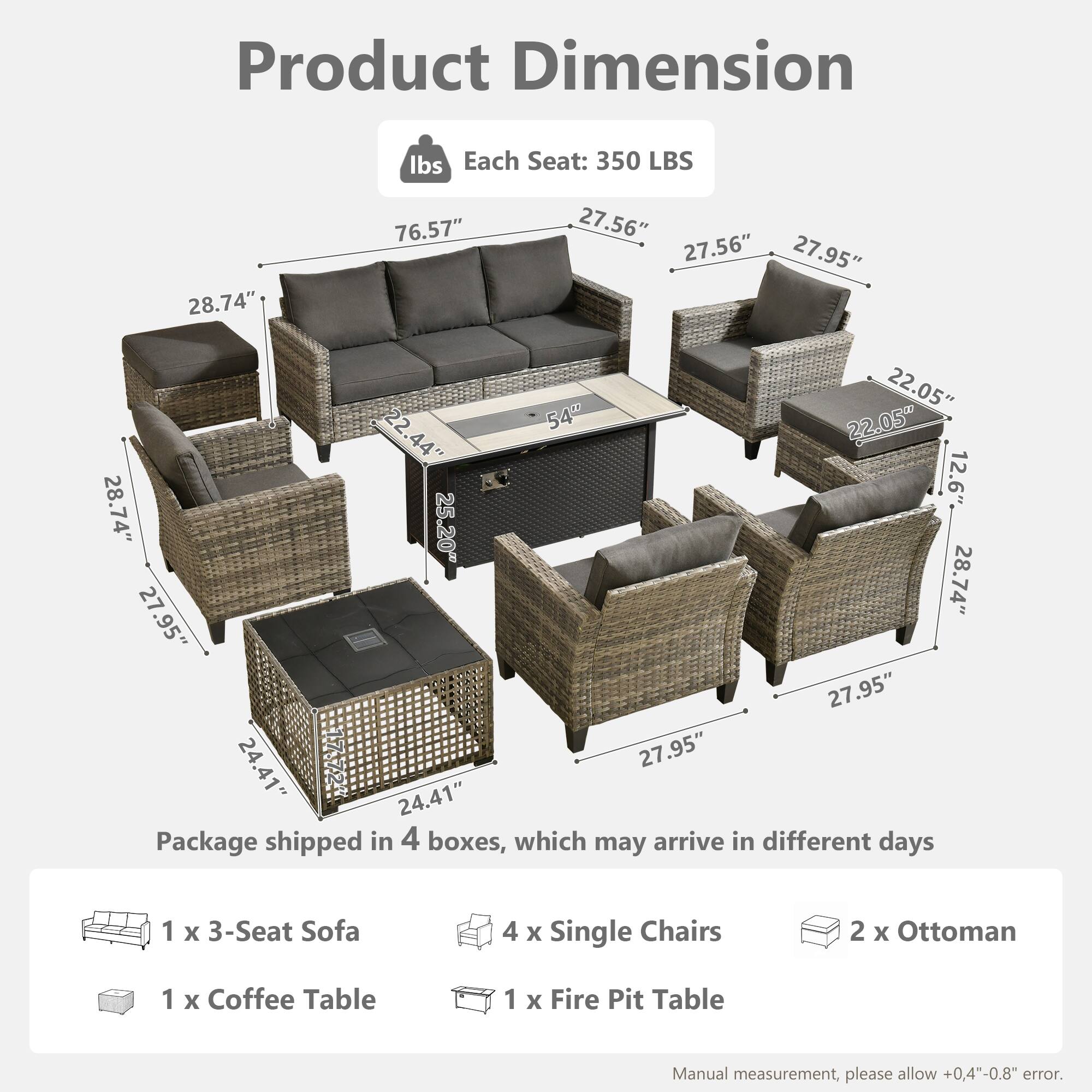 Product Dimension  
Each Seat: 350 LBS  

Dimensions:  
- 76.57"  
- 28.74"  
- 27.56"  
- 27.56"  
- 27.95"  
- 22.05"  
- 22.54"  
- 22.05"  
- 22.44"  
- 44"  
- 12.6"  
- 28.74"  
- 25.20"  
- 28.74"  
- 27.95"  
- 27.95"  
- 24.41"  
- 27.95"  
- 24.41"  

Package shipped in 4 boxes, which may arrive in different days  
- 1 x 3-Seat Sofa  
- 4 x Single Chairs  
- 2 x Ottoman  
- 1 x Coffee Table  
- 1 x Fire Pit Table  

Manual measurement, please allow +0.4"-0.8" error.