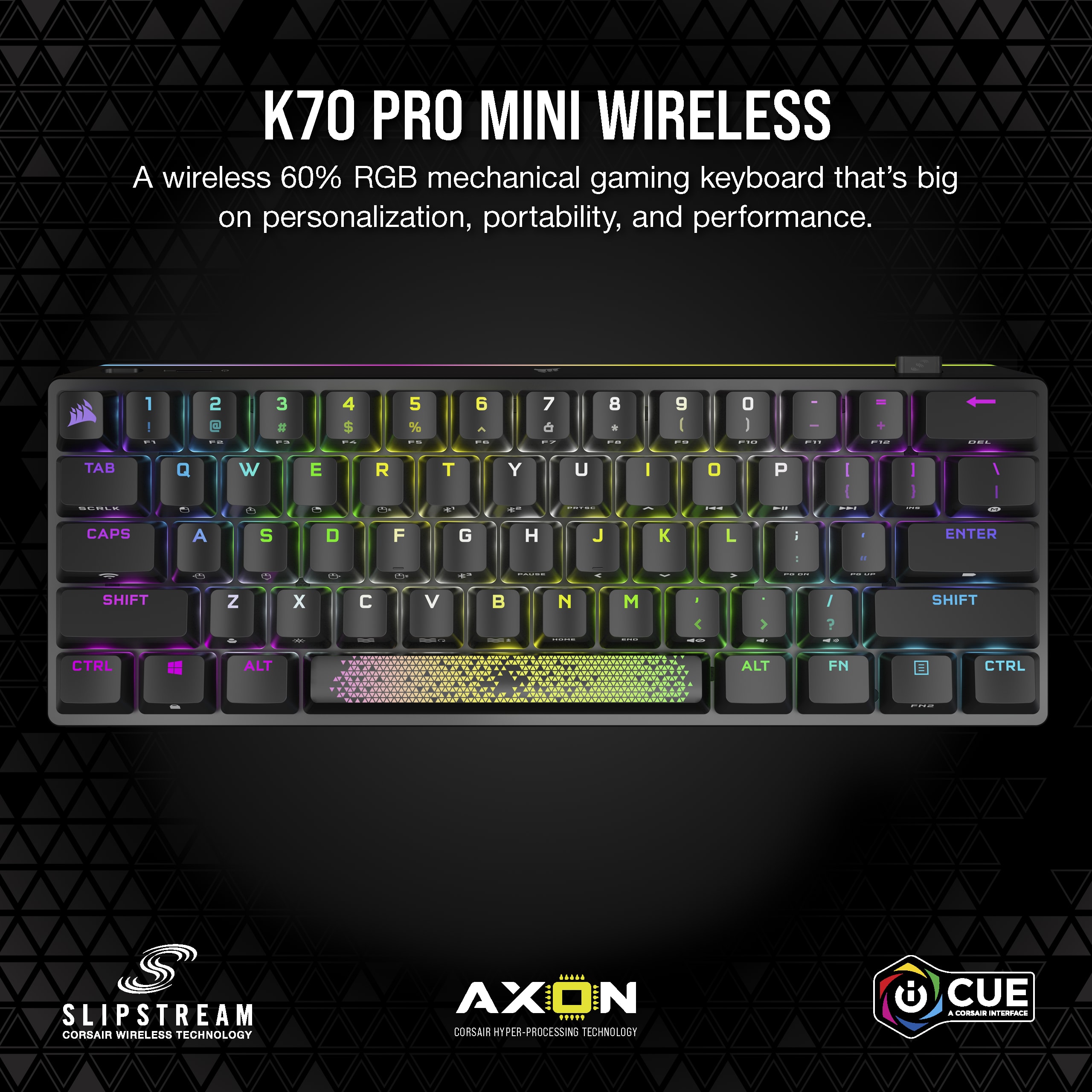 K70 PRO MINI WIRELESS A wireless 60% RGB mechanical gaming keyboard that's big on personalization, portability, and performance. 1 - 2 3 4 $ : 5 % 6 - : 7 8 * I 9 I : O I : I TAB Q W E R T Y U I O P I I I a d - - CAPS A S D F G H J K L - ENTER -- SHIFT Z x C V : N | M - / ? SHIFT CTRL ALT ALT FN CTRL SLIPSTREAM CORSAIR WIRELESS TECHNOLOGY AXON CORSAIR HYPER-PROCESSING TECHNOLOGY CUE