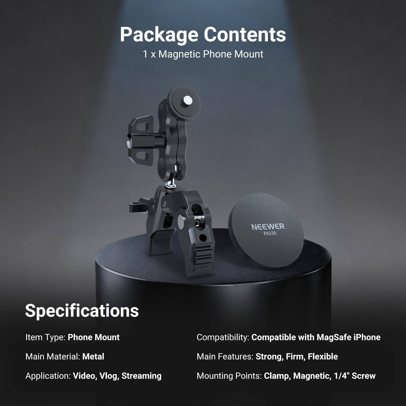 Package Contents  
1 x Magnetic Phone Mount NEENER PA150  

Specifications  
Item Type: Phone Mount  
Main Material: Metal  
Application: Video, Vlog, Streaming  
Mounting Points: Clamp, Magnetic, 1/4" Screw  

Compatibility: Compatible with MagSafe iPhone  
Main Features: Strong, Firm, Flexible