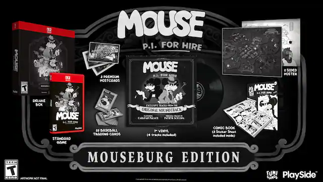 1. MOUSE
- 5de TEEN T Food 02 SETCA MOI P.L.
- 2 MOUSEBURI C02 n MOUSE P.I. FOR HIRE MOUSEBURG MOUSE p.I. FOR HIRE
- 3 PREMIUM POSTCARDS nT 2 SIDED POSTER MOUSE TUN P.I. FOR HIRE see DELUXE BOX HOUSE MOUSE p.I. FOR HIRE EXCLUSIVE TRACKS FROM THE ORIGINAL SOUNDTRACK FEATURING ORIGINAL TRACKS ST CARAVAN PALACE PATRYK SCELINA T PlaySide STANDARD GAME 33 BASEBALL TRADING CARDS 7" VINYL (4 tracks included) COMIC BOOK (2 Sticker Sheet included inside) TEEN T ESRB ARTWORK NOT FINAL MOUSEBURG EDITION - MUNTE MUNE A FUMI PlaySide GAMES
2. MOUSE P.I. FOR HIRE
- MOUSEBURG EDITION
3. Deluxe Box
- MOUSE P.I. FOR HIRE
4. 3 PREMIUM POSTCARDS
5. 2 SIDED POSTER
6. EXCLUSIVE TRACKS FROM THE ORIGINAL SOUNDTRACK
- CARAVAN PALACE - T (Teen 13+)