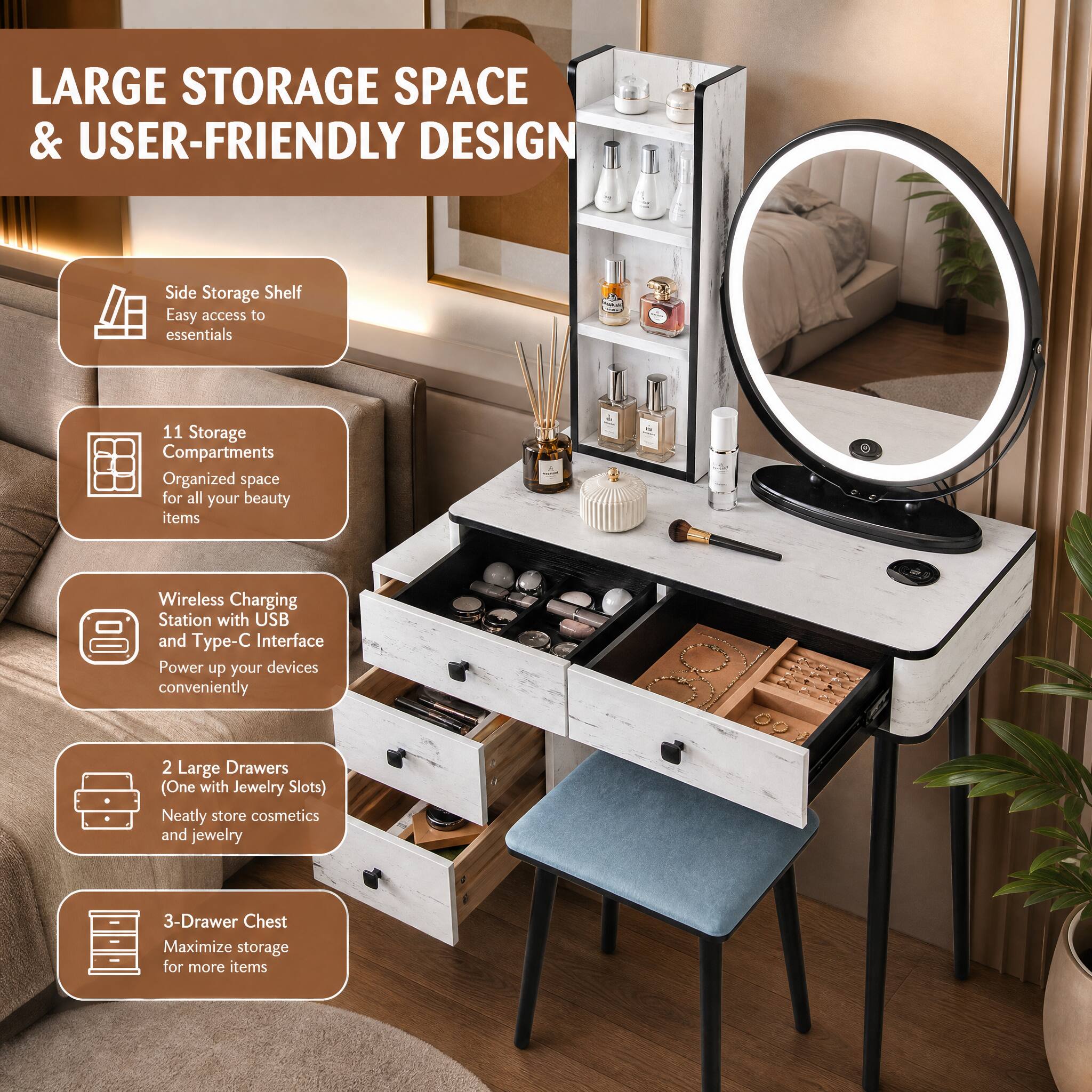 LARGE STORAGE SPACE & USER-FRIENDLY DESIGN

- Side Storage Shelf
  - Easy access to essentials

- 11 Storage Compartments
  - Organized space for all your beauty items

- Wireless Charging Station with USB and Type-C Interface
  - Power up your devices conveniently

- 2 Large Drawers (One with Jewelry Slots)
  - Neatly store cosmetics and jewelry

- 3-Drawer Chest
  - Maximize storage for more items