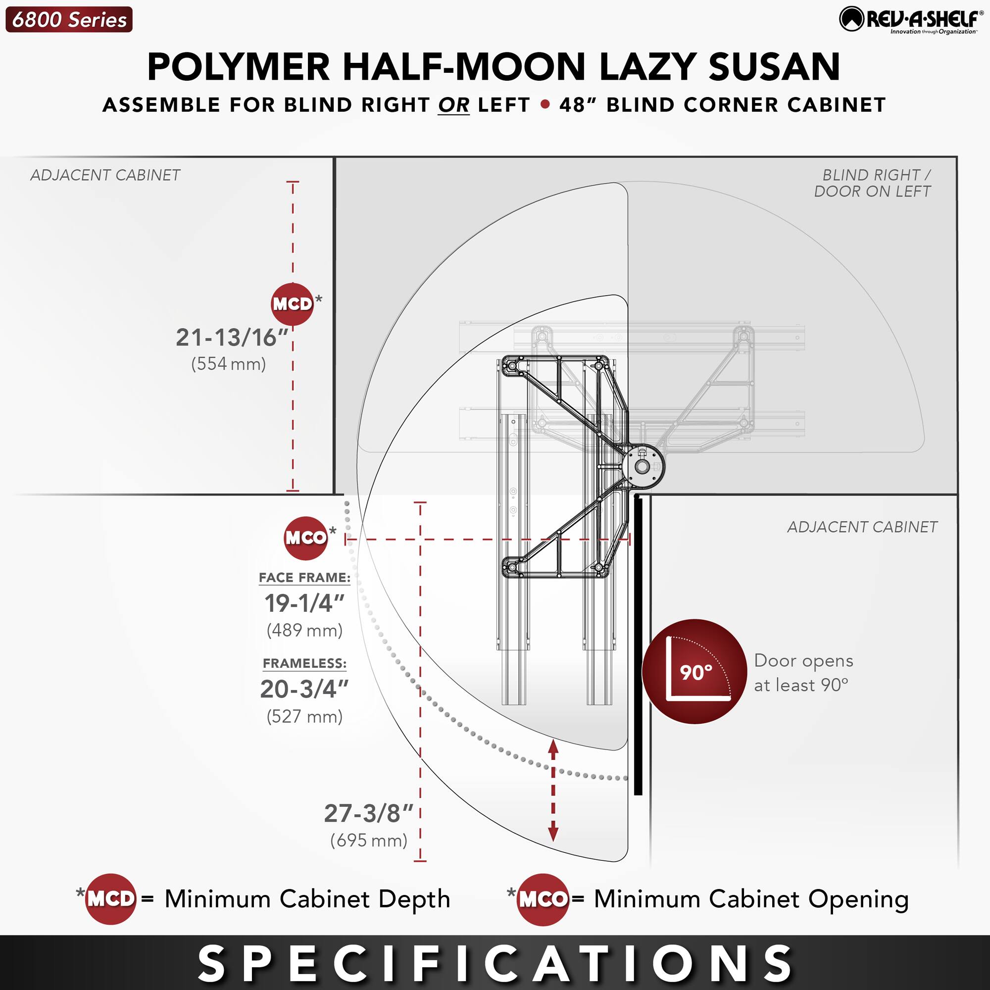 6800 Series  
POLYMER HALF-MOON LAZY SUSAN  
ASSEMBLE FOR BLIND RIGHT OR LEFT • 48" BLIND CORNER CABINET  

ADJACENT CABINET  
MCD* 21-13/16" (554 mm)  
MCO*  
FACE FRAME: 19-1/4" (489 mm)  
FRAMELESS: 20-3/4" (527 mm)  
27-3/8" (695 mm)  

BLIND RIGHT / DOOR ON LEFT  

Door opens at least 90°  

MCD = Minimum Cabinet Depth  
MCO = Minimum Cabinet Opening  

SPECIFICATIONS