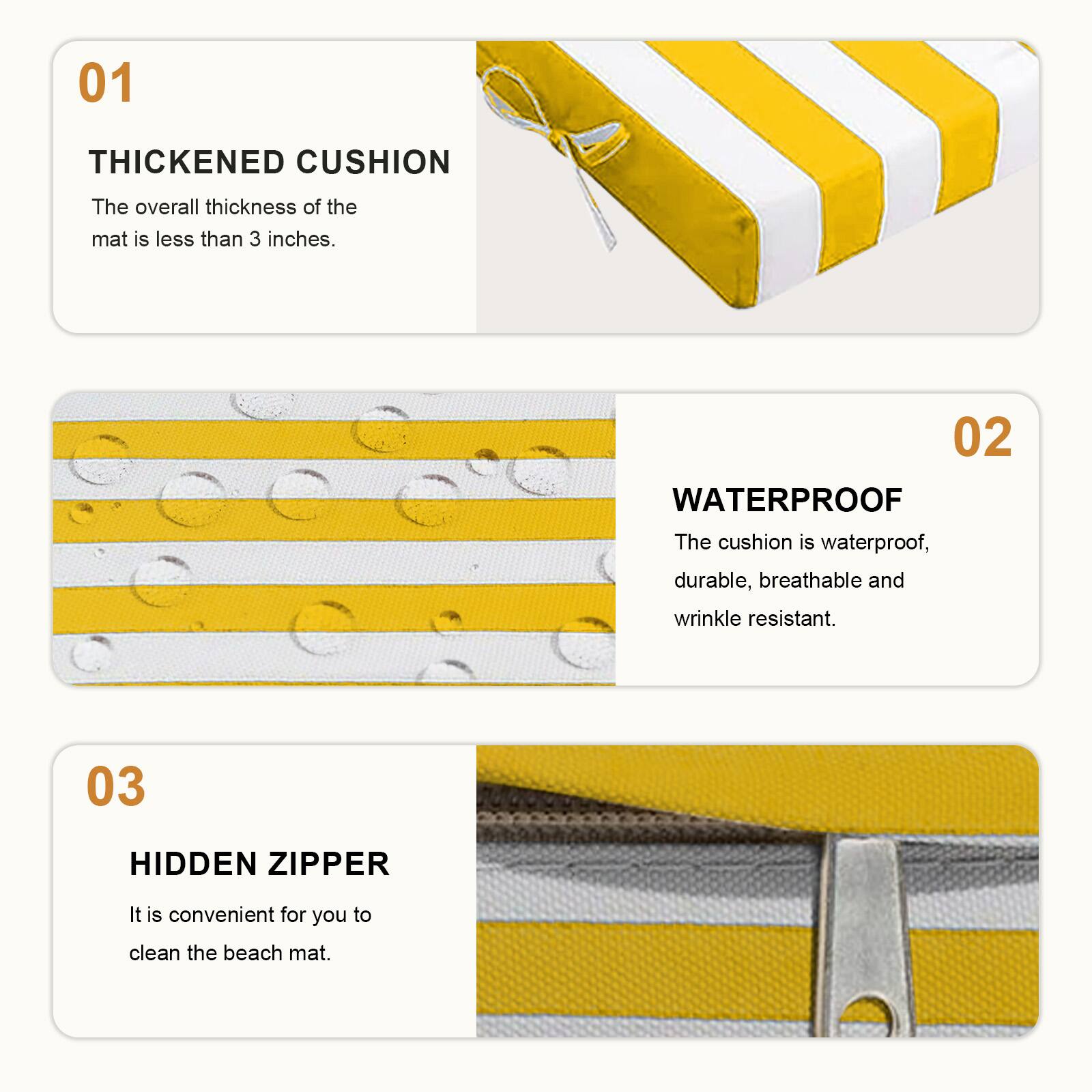 01 THICKENED CUSHION  
The overall thickness of the mat is less than 3 inches.  

02 WATERPROOF  
The cushion is waterproof, durable, breathable and wrinkle resistant.  

03 HIDDEN ZIPPER  
It is convenient for you to clean the beach mat.