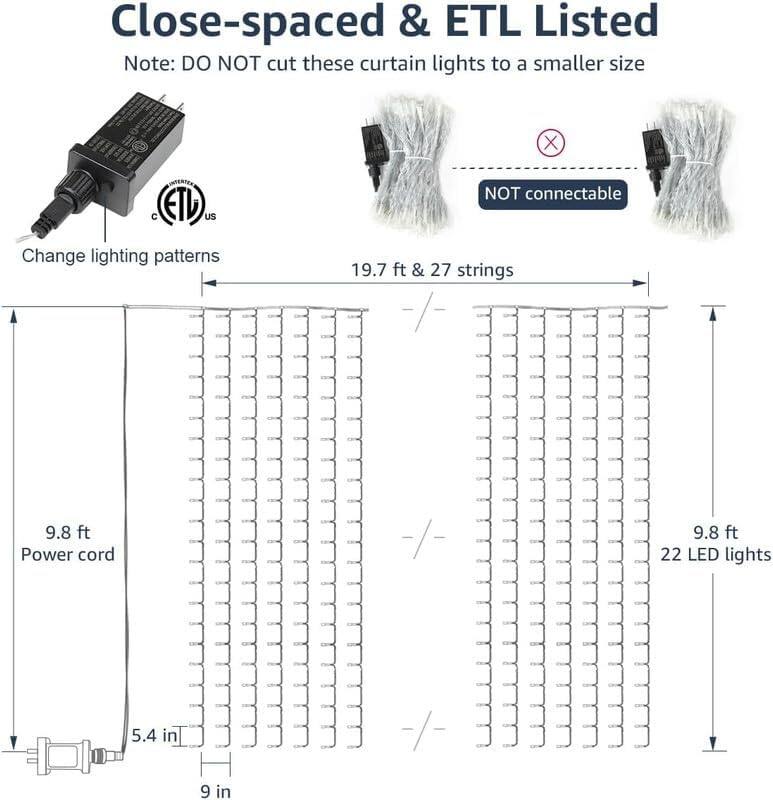 Close-spaced & ETL Listed  
Note: DO NOT cut these curtain lights to a smaller size  

Change lighting patterns  

19.7 ft & 27 strings  

9.8 ft Power cord  

22 LED lights  

5.4 in  

9 in  

NOT connectable