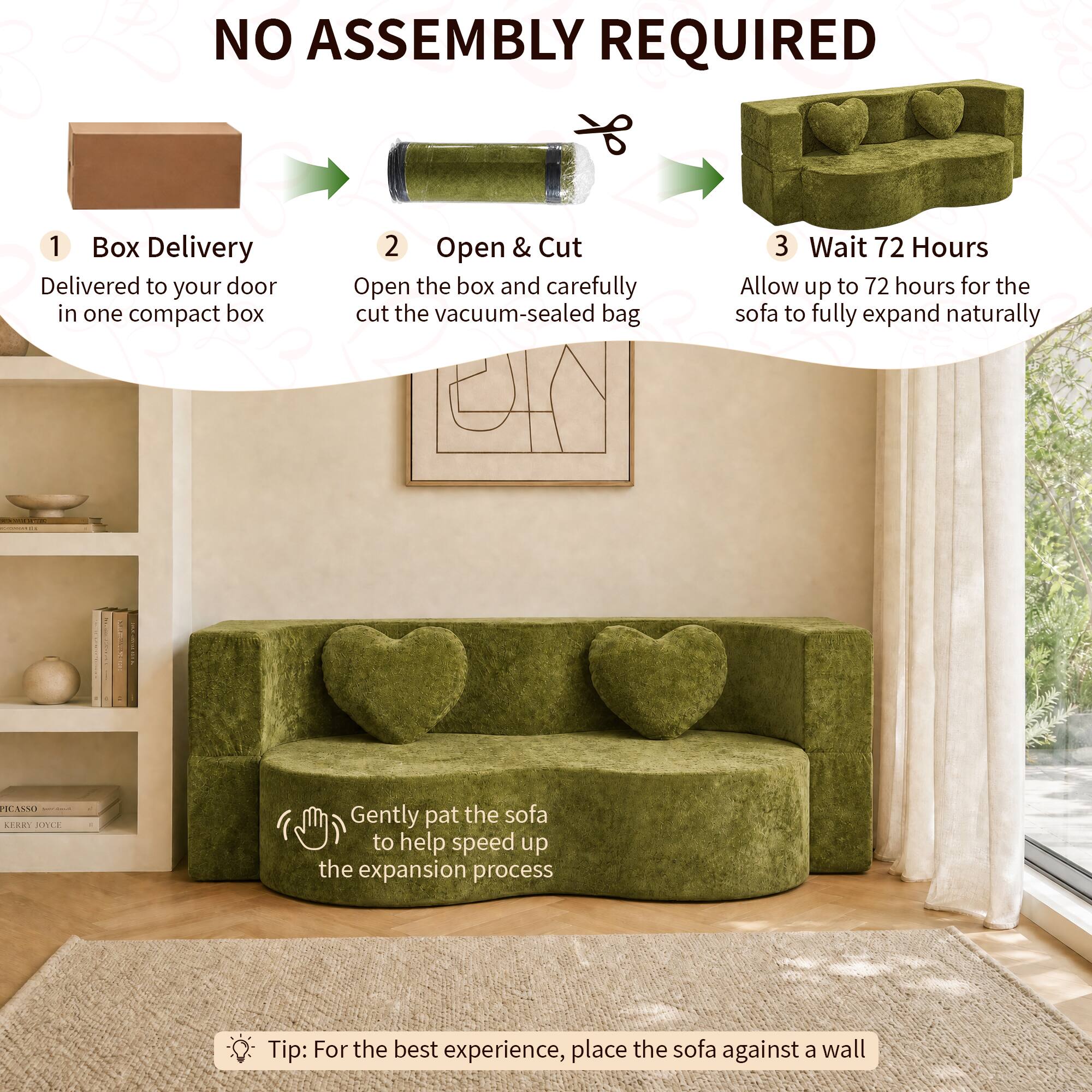 NO ASSEMBLY REQUIRED

1. Box Delivery
   - Delivered to your door in one compact box

2. Open & Cut
   - Open the box and carefully cut the vacuum-sealed bag

3. Wait 72 Hours
   - Allow up to 72 hours for the sofa to fully expand naturally

Gently pat the sofa to help speed up the expansion process

Tip: For the best experience, place the sofa against a wall