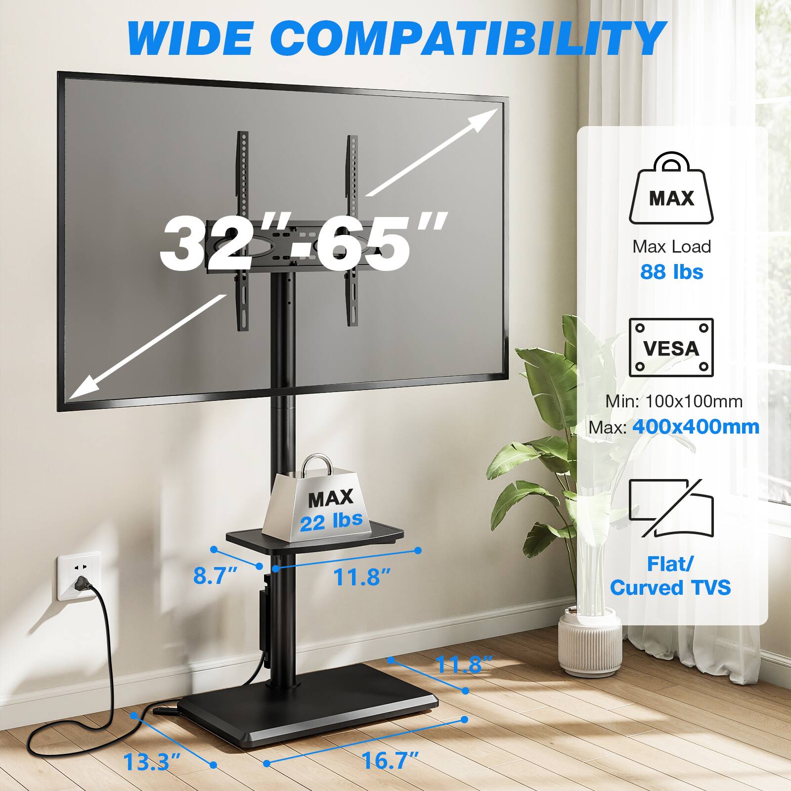 WIDE COMPATIBILITY  
32"-65"  
MAX Max Load 88 lbs  
VESA  
Min: 100x100mm Max: 400x400mm  
8.7"  
MAX 22 lbs  
11.8"  
Flat/ Curved TVs  
11.8"  
13.3"  
16.7"