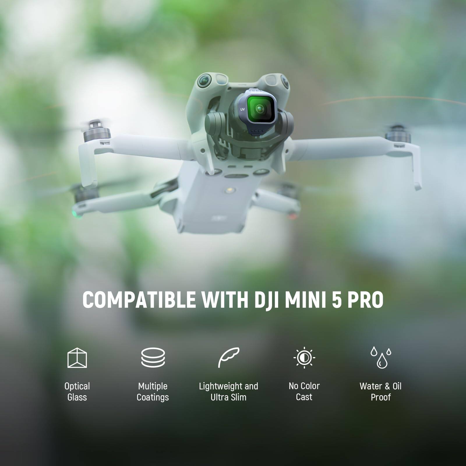 COMPATIBLE WITH DJI MINI 5 PRO  
Optical Glass  
Multiple Coatings  
Lightweight and Ultra Slim  
No Color Cast  
Water & Oil Proof