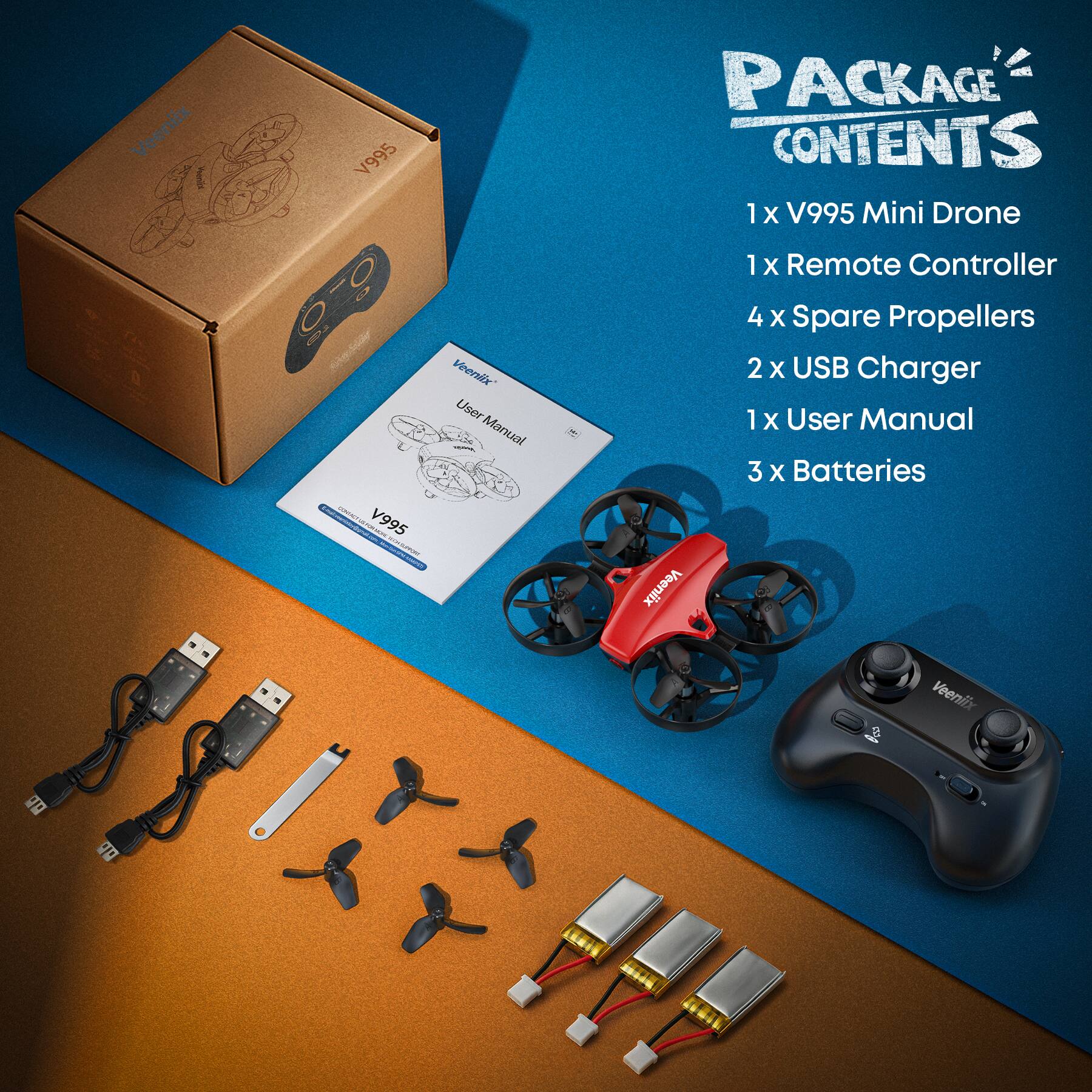 Veeniix V995 User Manual

PACKAGE CONTENTS

1 x V995 Mini Drone  
1 x Remote Controller  
4 x Spare Propellers  
2 x USB Charger  
1 x User Manual  
3 x Batteries