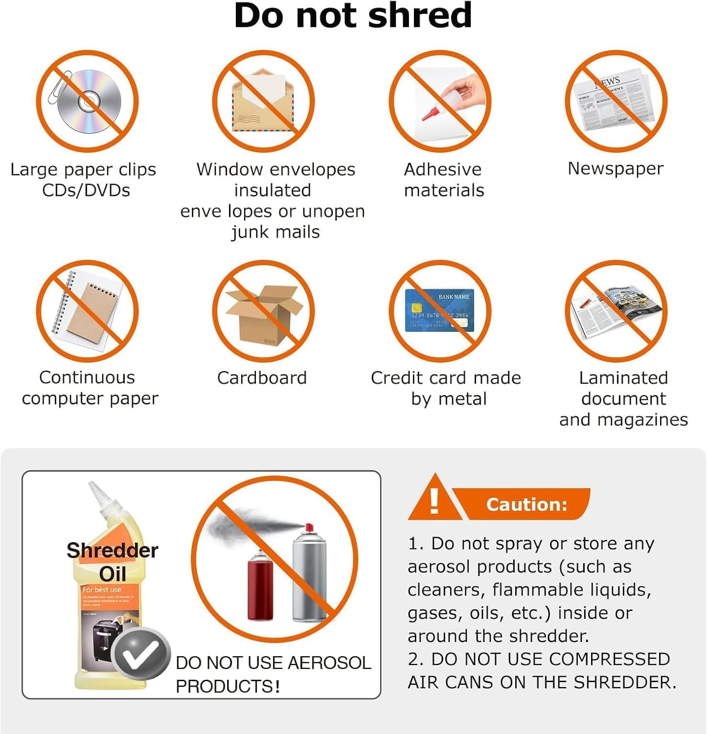 Do not shred

- Large paper clips CDs/DVDs
- Window envelopes insulated envelopes or unopen junk mails
- Adhesive materials
- Newspaper
- Continuous computer paper
- Cardboard
- Credit card made by metal
- Laminated document and magazines

Caution:
1. Do not spray or store any Shredder aerosol products (such as cleaners, flammable liquids, gases, oils, etc.) inside or around the shredder.
2. DO NOT USE AEROSOL PRODUCTS!
3. DO NOT USE COMPRESSED AIR CANS ON THE SHREDDER.