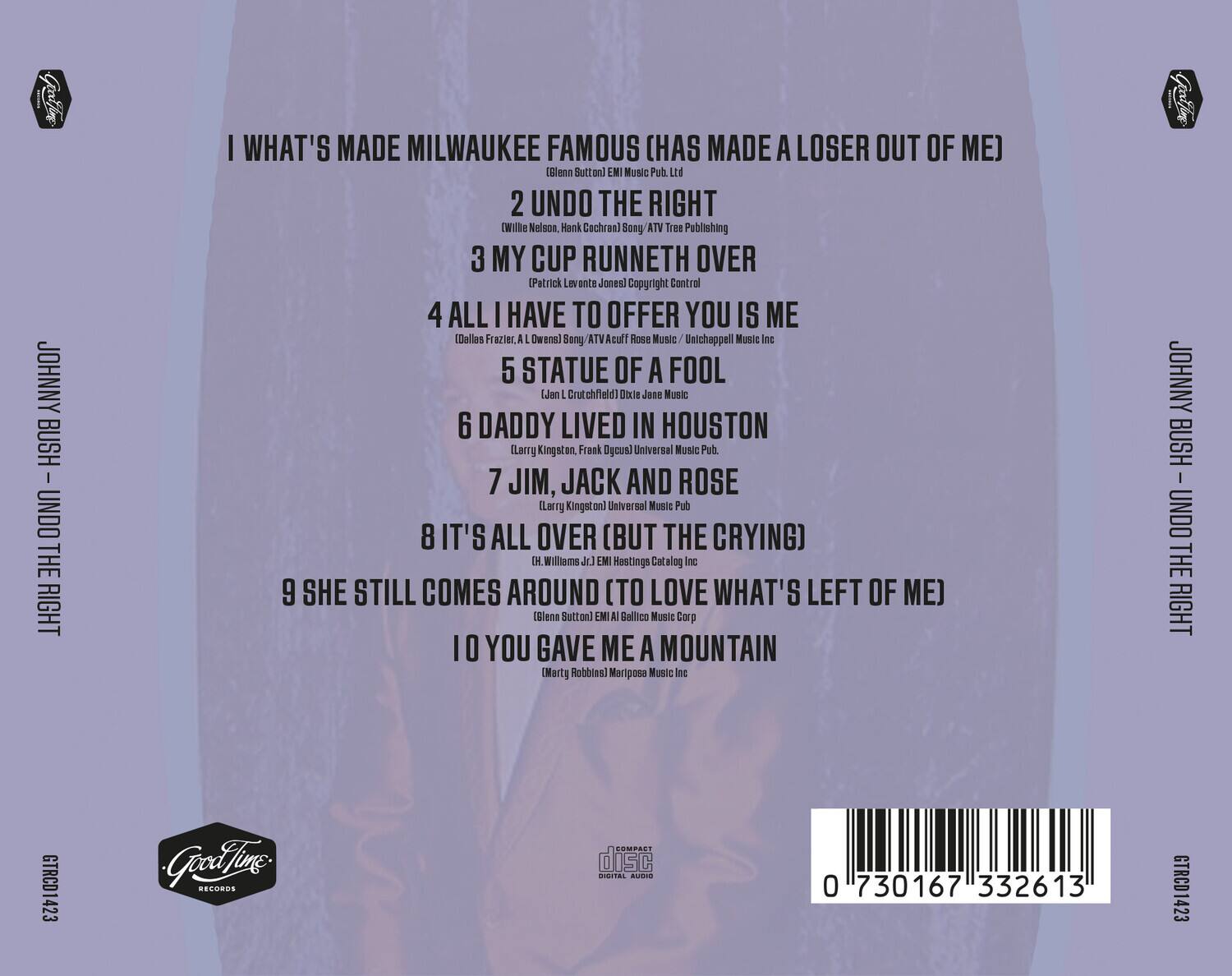 JOHNNY BUSH  
UNDO THE RIGHT  

1. I WHAT'S MADE MILWAUKEE FAMOUS (HAS MADE A LOSER OUT OF ME)  
   (Bleen Sutton) EMI Music Pub Ltd  

2. UNDO THE RIGHT  
   (Willie Nelson, Hank Cochran) Sony ATV Tree Publishing  

3. MY CUP RUNNETH OVER  
   (Patrick Levente Jones) Copyright Control  

4. ALL I HAVE TO OFFER YOU IS ME  
   (Dallas Frazier, A.L. Owens) Sony ATV Acuff Rose Music / Unichappell Music Inc  

5. STATUE OF A FOOL  
   (J. L. Crutchfield) Dixie Jane Music  

6. DADDY LIVED IN HOUSTON  
   (Larry Kingston, Frank DeCunis) Universal Music Pub.  

7. JIM, JACK AND ROSE  
   (Larry Kingston) Universal Music Pub.  

8. IT'S ALL OVER (BUT THE CRYING)  
   (H. Williams Jr.) EMI Hastings Catalog Inc  

9. SHE STILL COMES AROUND (TO LOVE WHAT'S LEFT OF ME)  
   (Bleen Sutton) EMI Gal