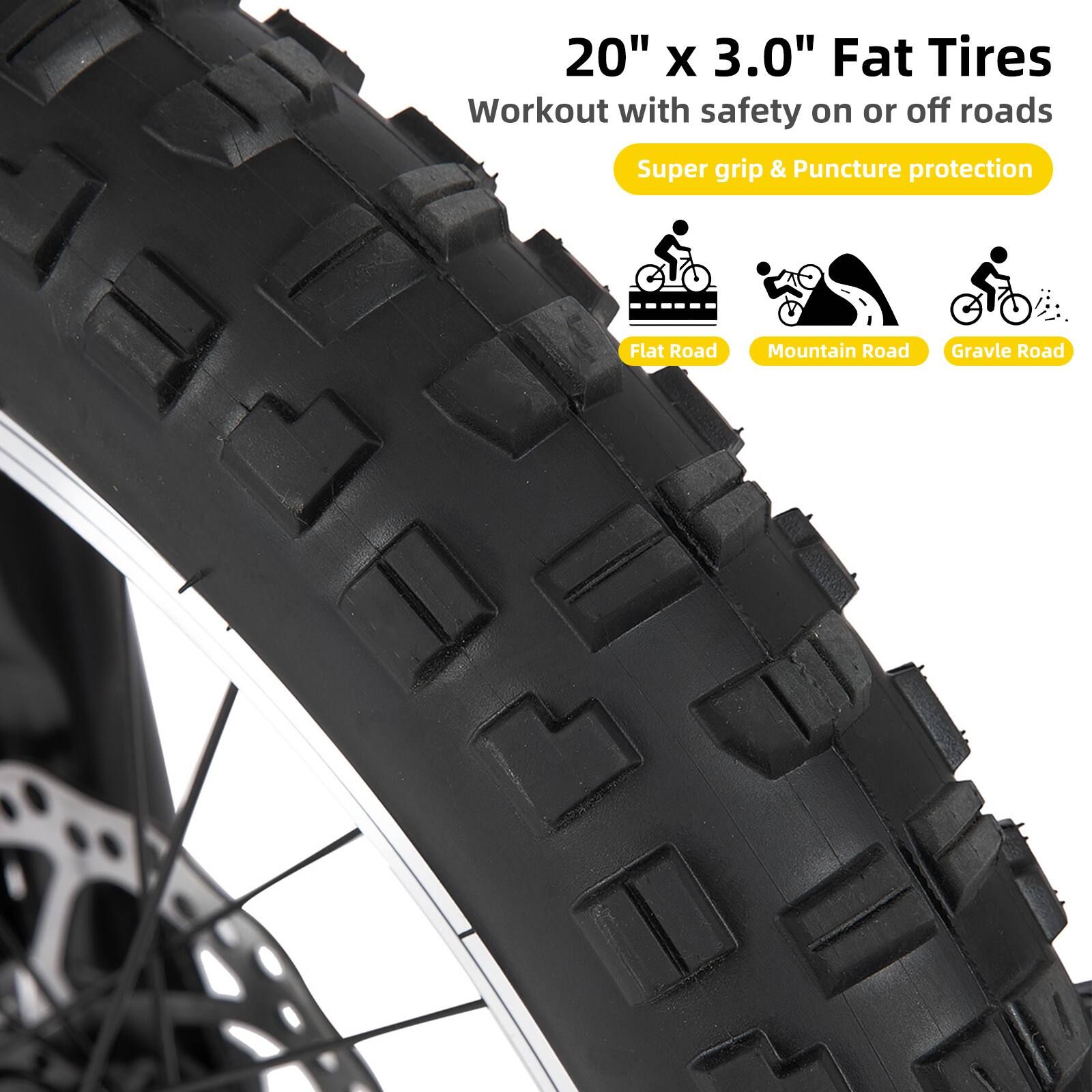20" x 3.0" Fat Tires  
Workout with safety on or off roads  
Super grip & Puncture protection  
Flat Road  
Mountain Road  
Gravel Road