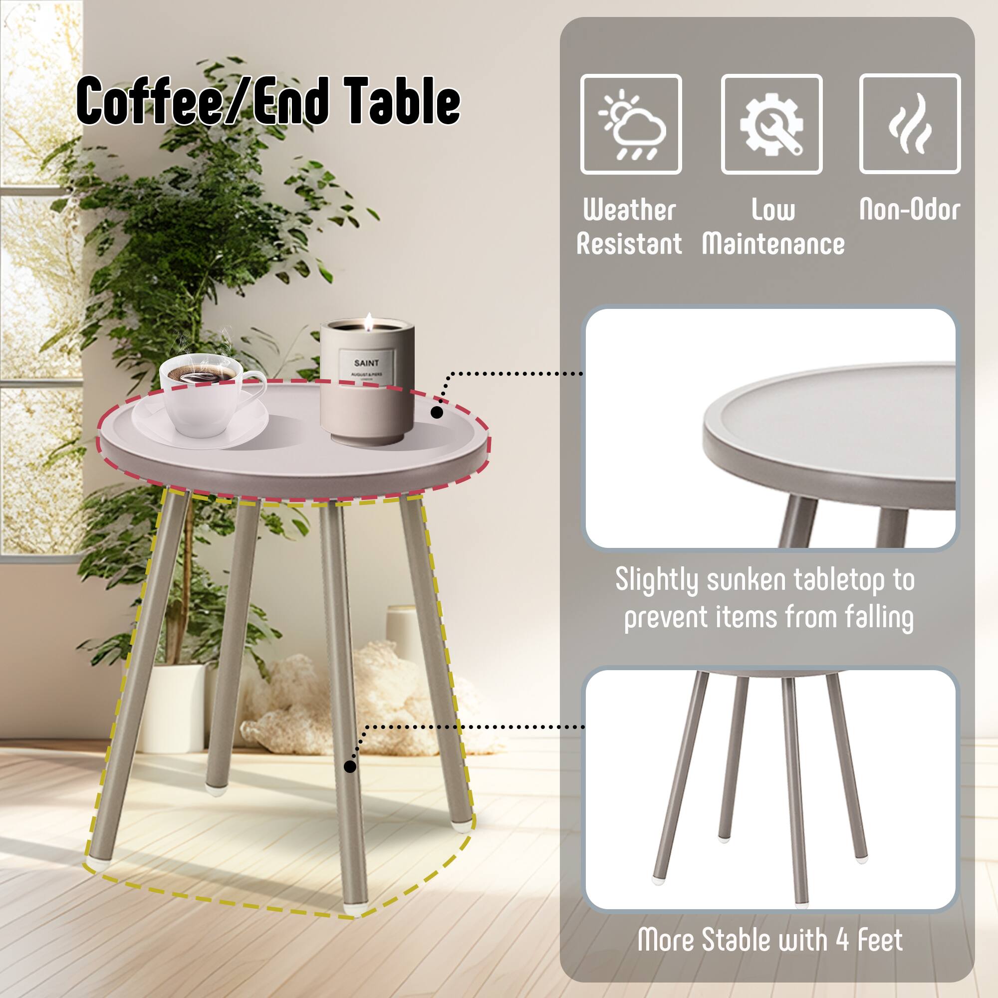 Coffee/End Table

- Weather Resistant
- Low Maintenance
- Non-Odor

- Slightly sunken tabletop to prevent items from falling
- More Stable with 4 Feet