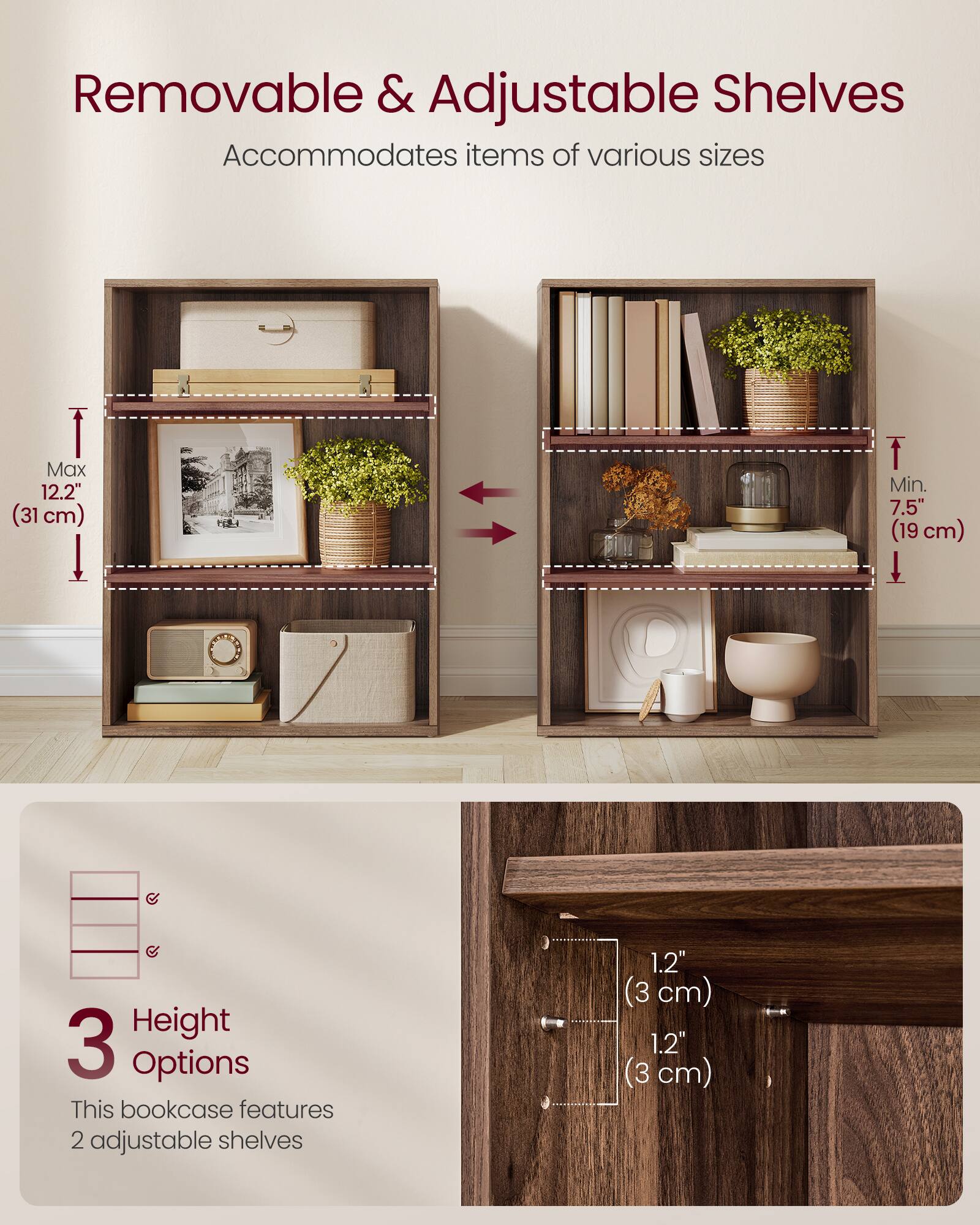 Removable & Adjustable Shelves  
Accommodates items of various sizes  
Max 12.2" (31 cm)  
Min. 7.5" (19 cm)  

3 Height Options  
This bookcase features 2 adjustable shelves  
1.2" (3 cm)  
1.2" (3 cm)