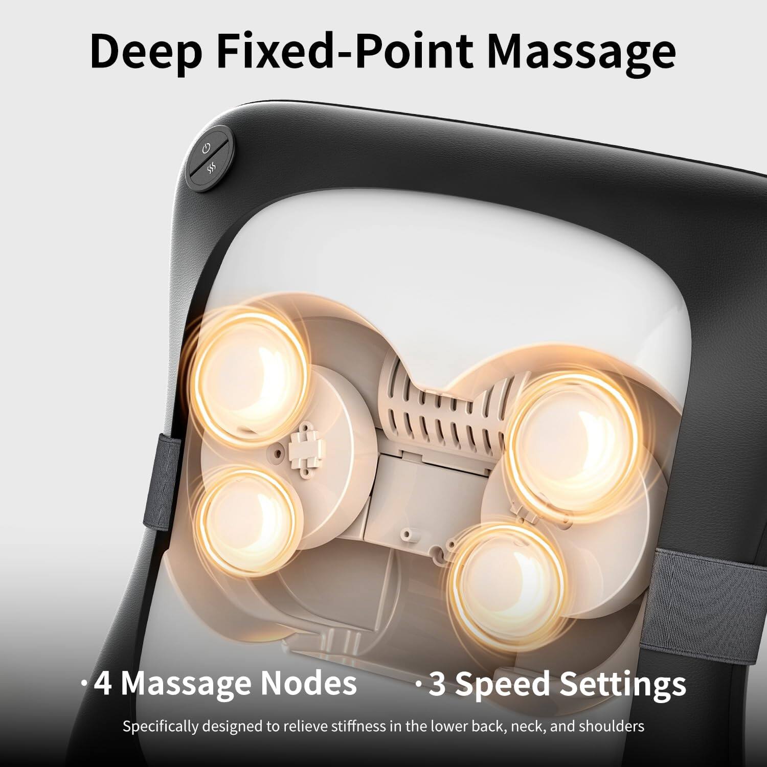 Deep Fixed-Point Massage

- 4 Massage Nodes
- 3 Speed Settings

Specifically designed to relieve stiffness in the lower back, neck, and shoulders
