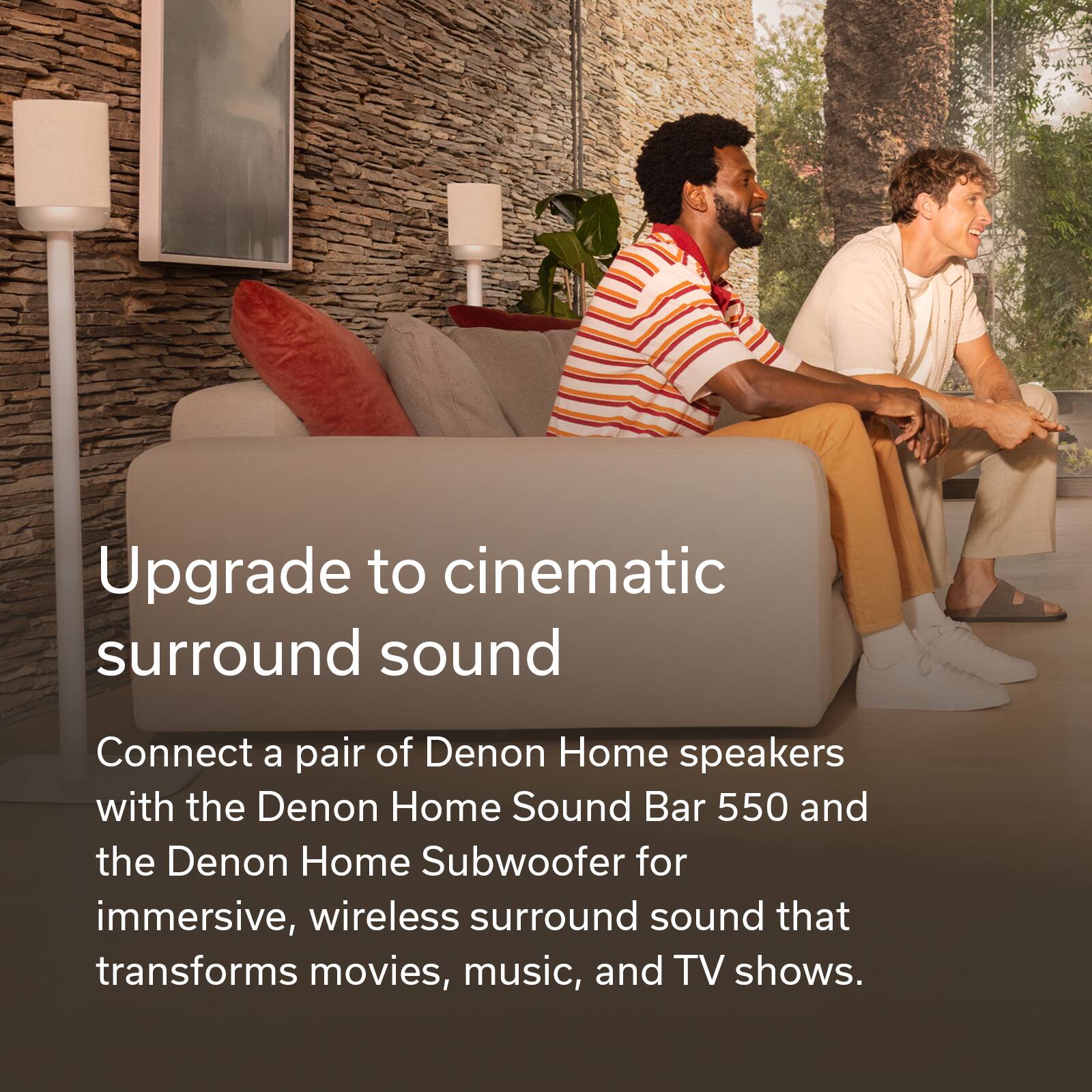 Upgrade to cinematic surround sound

Connect a pair of Denon Home speakers with the Denon Home Sound Bar 550 and the Denon Home Subwoofer for immersive, wireless surround sound that transforms movies, music, and TV shows.