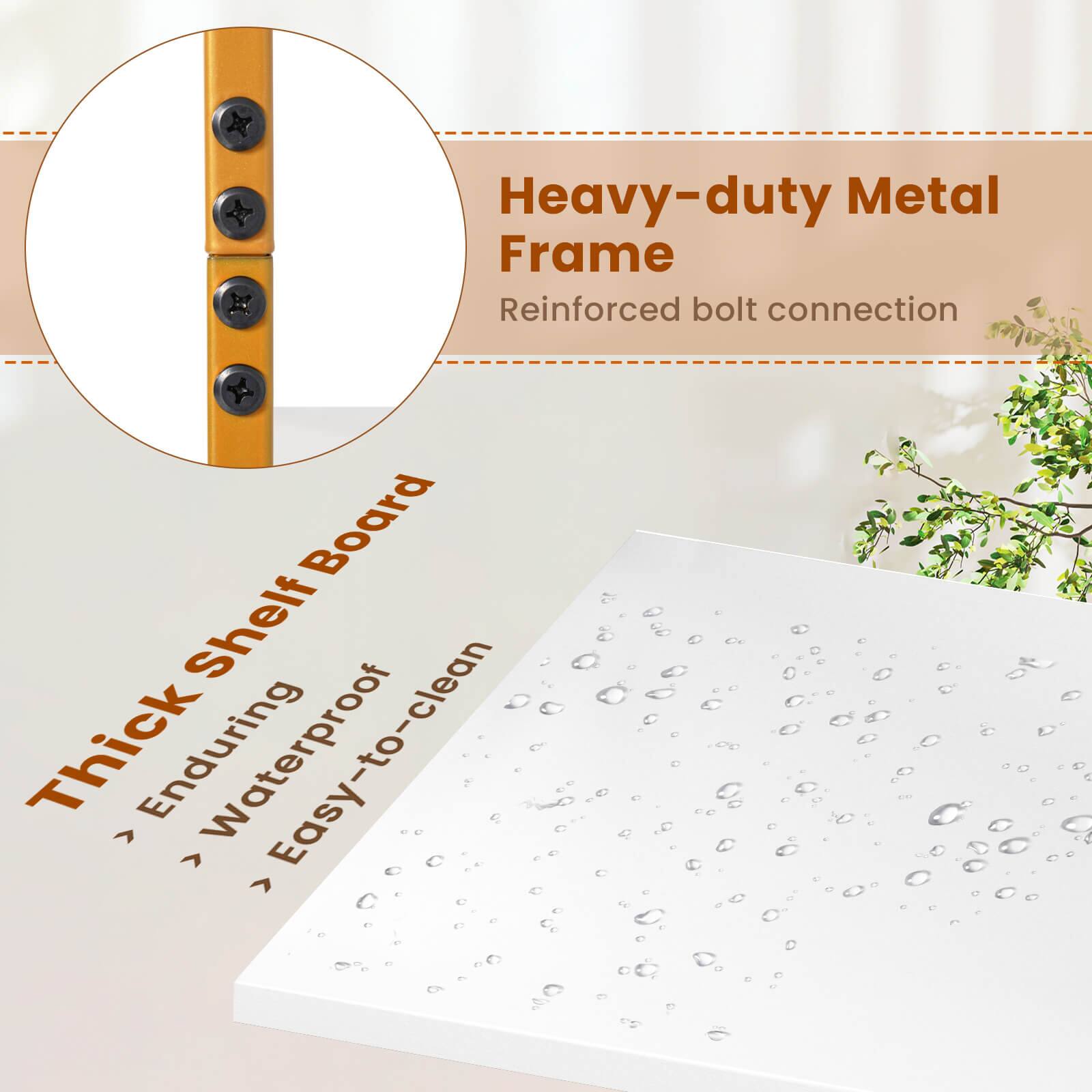 Heavy-duty Metal Frame
Reinforced bolt connection
Thick Shelf Board
> Enduring
> Waterproof
Easy-to-clean