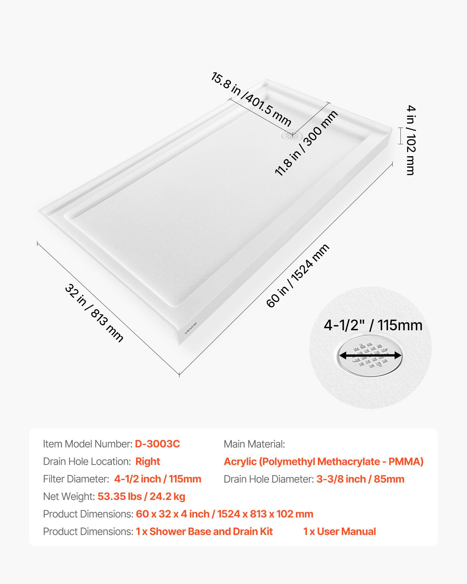 15.8 in / 401.5 mm  
11.8 in / 300 mm  
4 in / 102 mm  
32 in / 813 mm  
60 in / 1524 mm  

Item Model Number: D-3003C  
Main Material: Acrylic (Polymethyl Methacrylate - PMMA)  
Drain Hole Location: Right  
Filter Diameter: 4-1/2 inch / 115mm  
Drain Hole Diameter: 3-3/8 inch / 85mm  
Net Weight: 53.35 lbs / 24.2 kg  
Product Dimensions: 60 x 32 x 4 inch / 1524 x 813 x 102 mm  

1 x Shower Base and Drain Kit  
1 x User Manual
