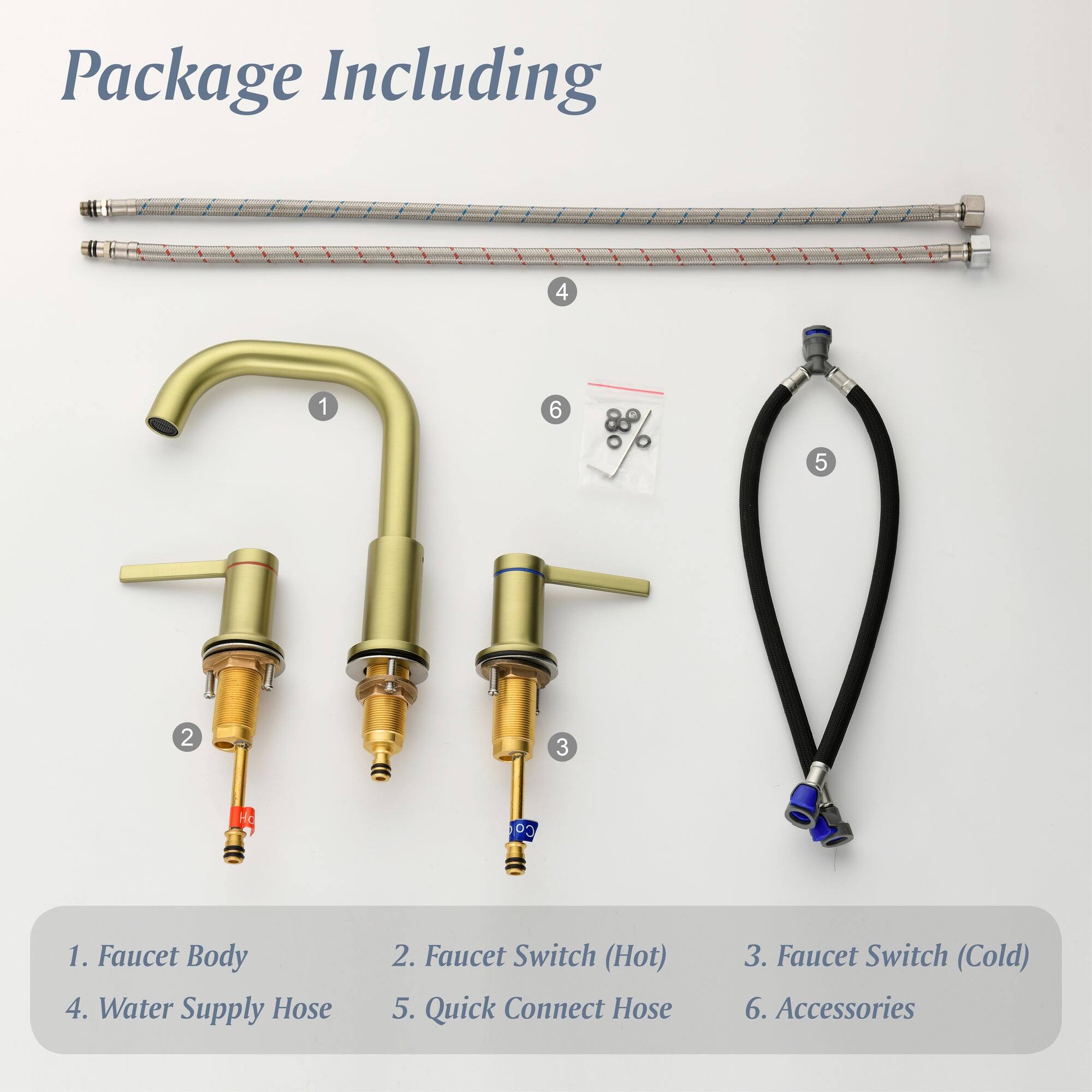 Package Including

1. Faucet Body
2. Faucet Switch (Hot)
3. Faucet Switch (Cold)
4. Water Supply Hose
5. Quick Connect Hose
6. Accessories