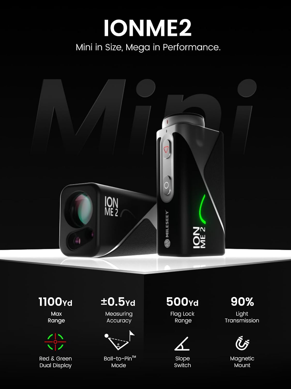 IONME2 Mini in Size, Mega in Performance.  
1100yd Max Range  
±0.5yd Measuring Accuracy  
500yd Flag Lock Range  
90% Light Transmission  
Red & Green Dual Display  
TM Ball-to-Pin Mode  
Slope Switch  
Magnetic Mount