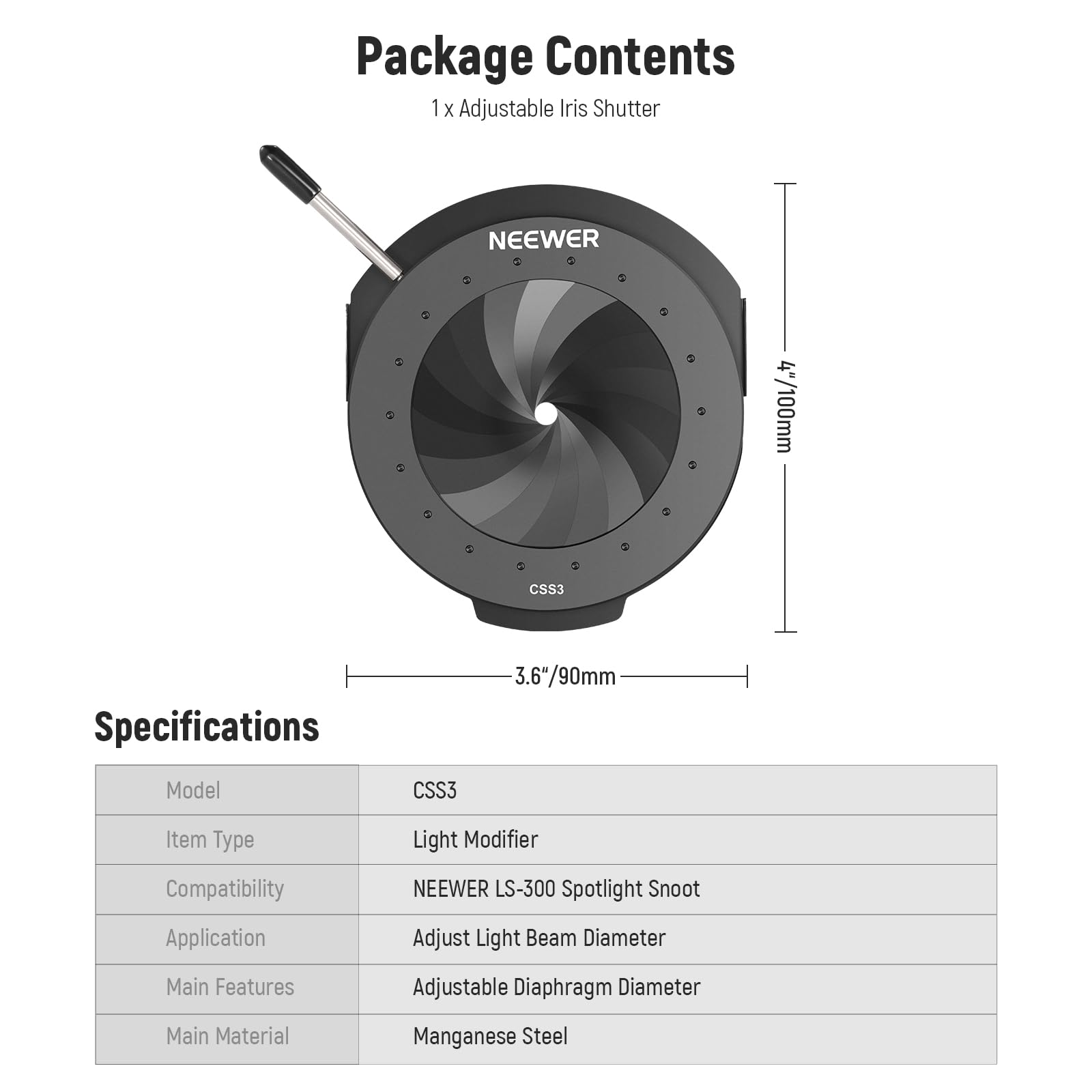 Package Contents  
1 x Adjustable Iris Shutter NEEWER 4"/100mm CSS3  

Specifications  
Model: CSS3  
Item Type: Light Modifier  
Compatibility: NEEWER LS-300 Spotlight Snoot  
Application: Adjust Light Beam Diameter  
Main Features: Adjustable Diaphragm Diameter  
Main Material: Manganese Steel