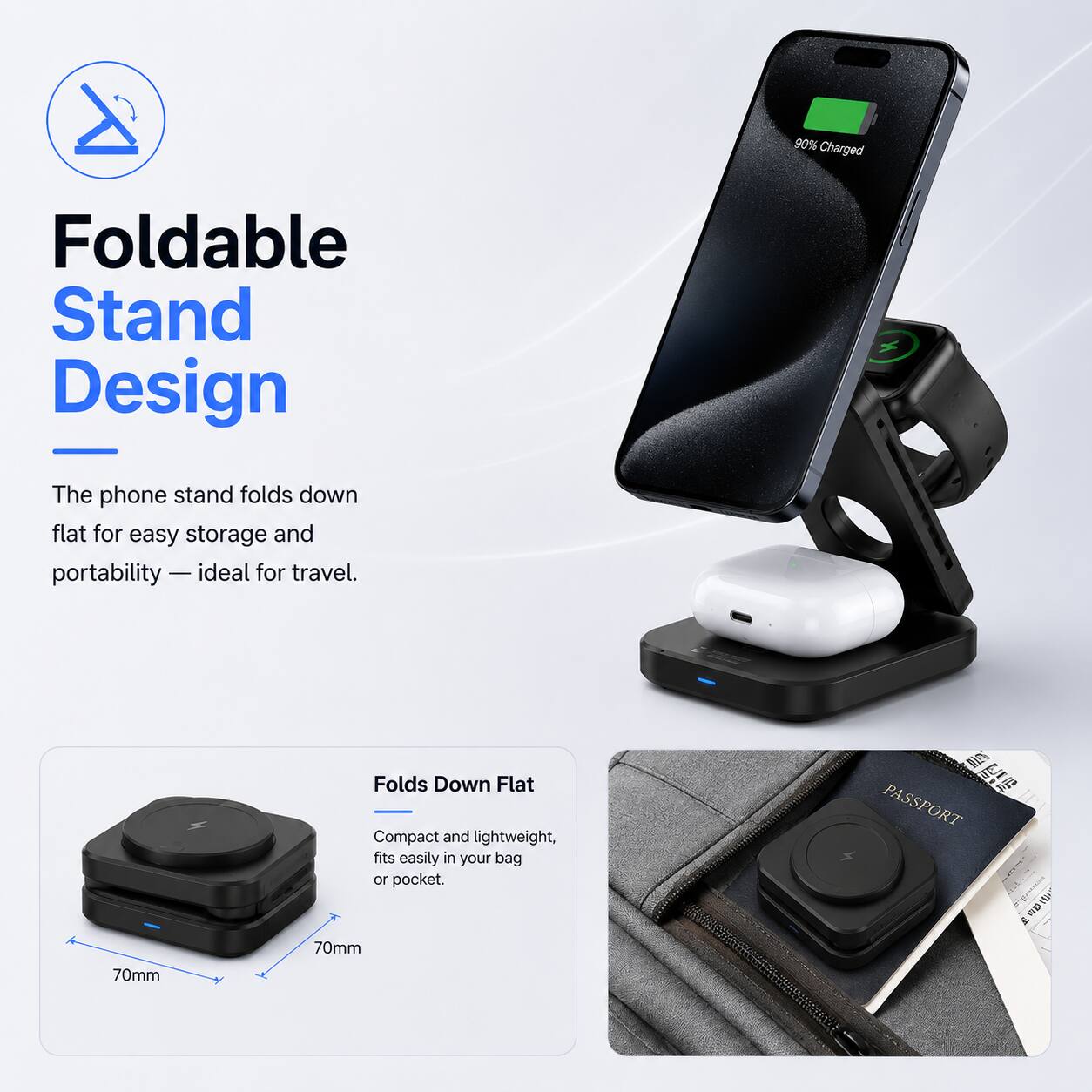 90% Charged

Foldable Stand Design
The phone stand folds down flat for easy storage and portability — ideal for travel.

Folds Down Flat
Compact and lightweight, fits easily in your bag or pocket. 70mm

PASSPORT