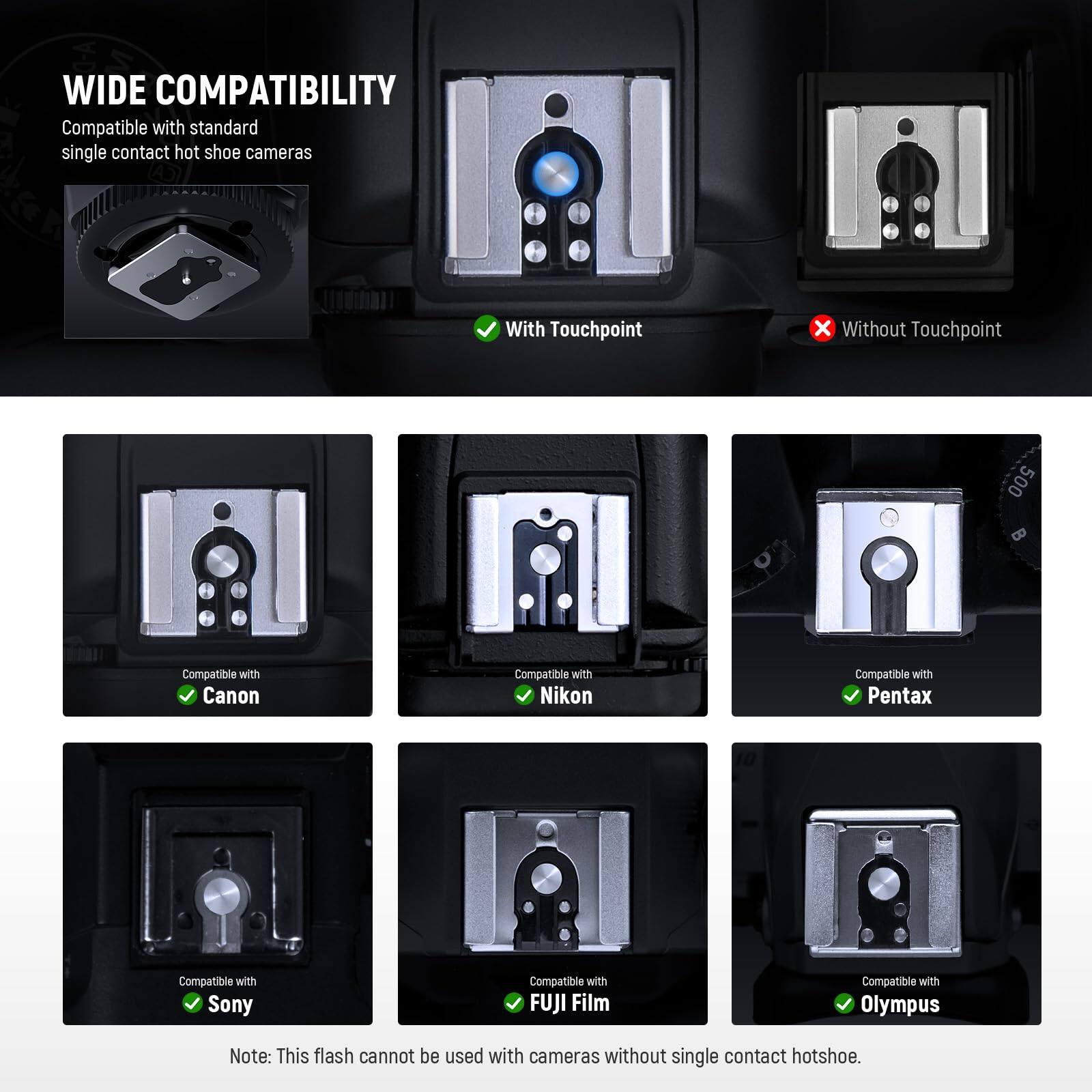 **WIDE COMPATIBILITY**

Compatible with standard single contact hot shoe cameras

- With Touchpoint
- Without Touchpoint

Compatible with:
- Canon
- Nikon
- Pentax
- Sony
- FUJI Film
- Olympus

Note: This flash cannot be used with cameras without single contact hotshoe.